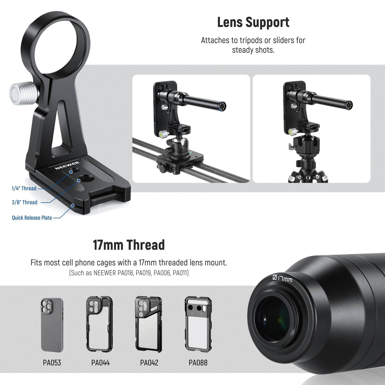 Lens Support Attaches to tripods or sliders for steady shots. NEEWER 1/4" Thread 3/8" Thread Quick Release Plate 17mm Thread Fits most cell phone cages with a 17mm threaded lens mount. (Such as NEEWER PA018, PA019, PA006, PA011)