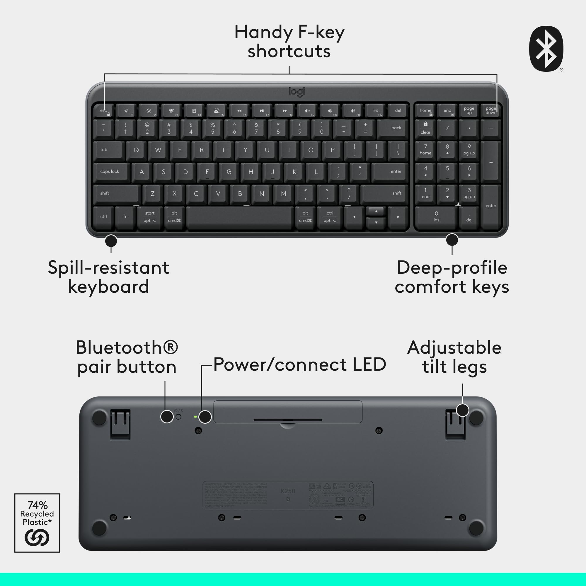 Handy F-key shortcuts  
Spill-resistant keyboard  
Deep-profile comfort keys  
Bluetooth® pair button  
Power/connect LED  
Adjustable tilt legs  
74% Recycled Plastic*