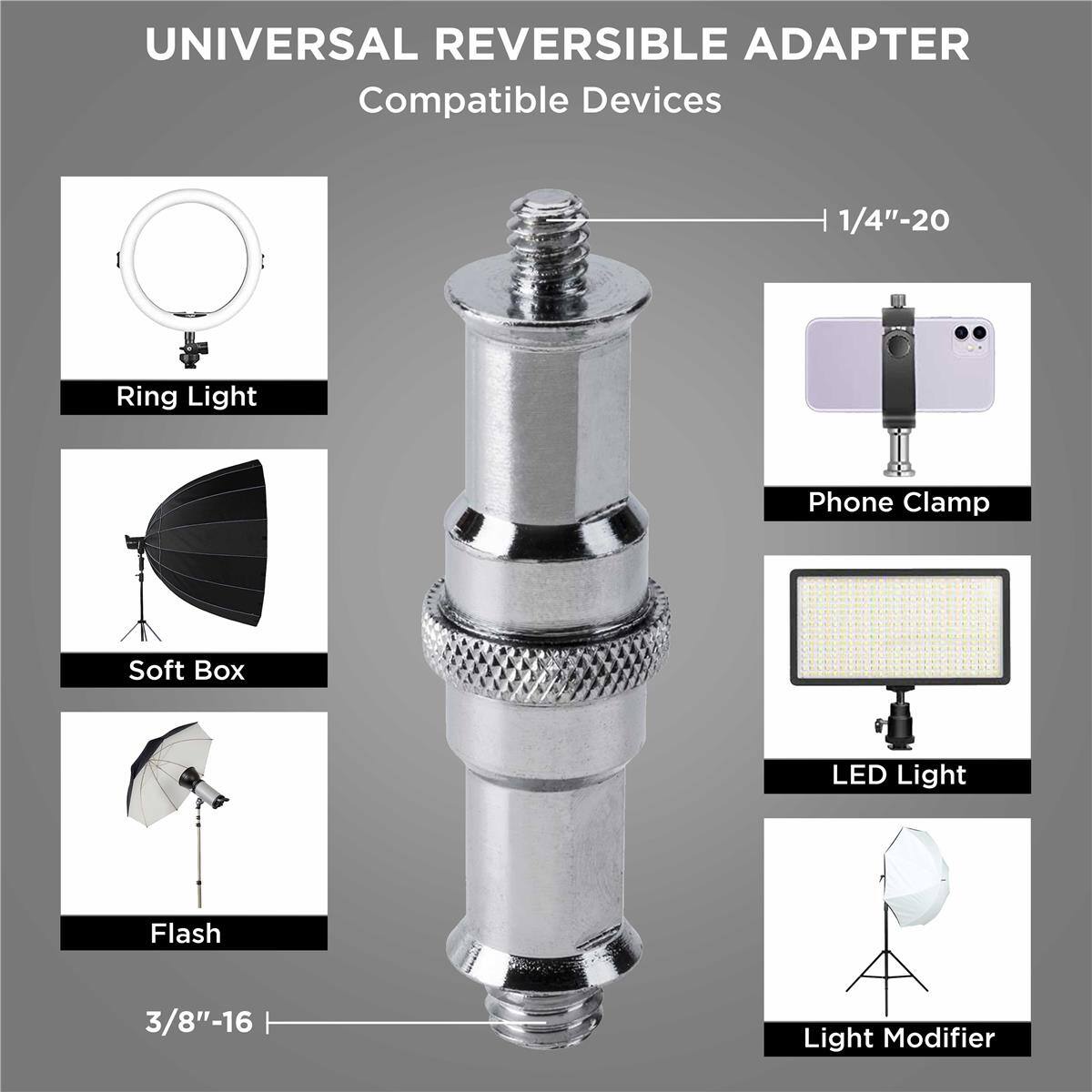 UNIVERSAL REVERSIBLE ADAPTER

Compatible Devices

- 1/4"-20
- 3/8"-16

Ring Light
Phone Clamp
Soft Box
LED Light
Flash
Light Modifier