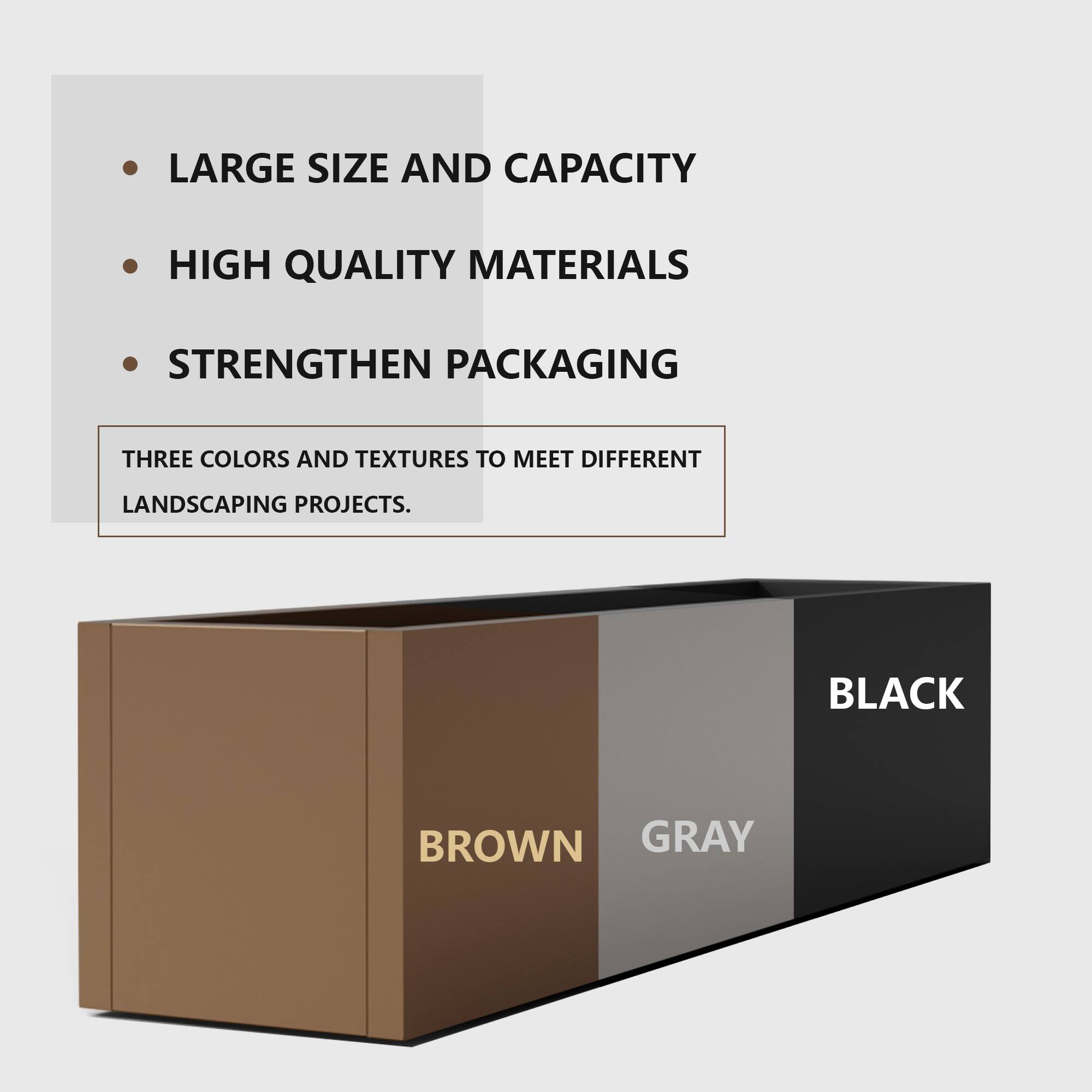 - LARGE SIZE AND CAPACITY
- HIGH QUALITY MATERIALS
- STRENGTHEN PACKAGING

THREE COLORS AND TEXTURES TO MEET DIFFERENT LANDSCAPING PROJECTS.

BLACK
BROWN
GRAY