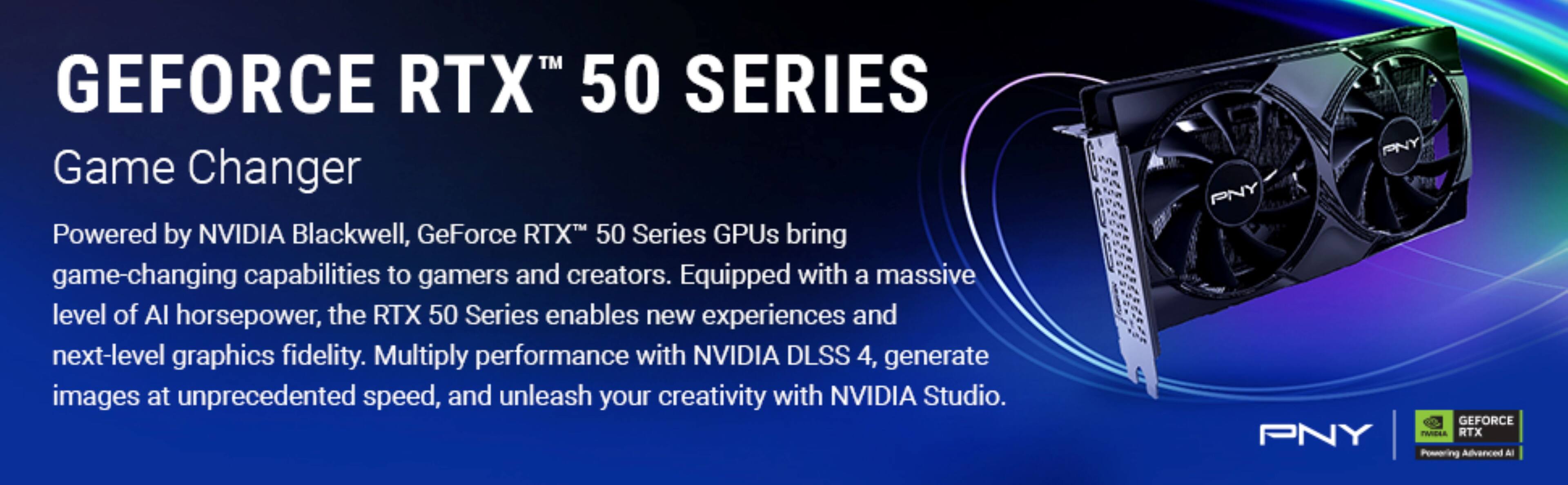 GEFORCE RTX™ 50 SERIES

Game Changer

Powered by NVIDIA Blackwell, GeForce RTX™ 50 Series GPUs bring game-changing capabilities to gamers and creators. Equipped with a massive level of AI horsepower, the RTX 50 Series enables new experiences and next-level graphics fidelity. Multiply performance with NVIDIA DLSS 4, generate images at unprecedented speed, and unleash your creativity with NVIDIA Studio.

PNY
GEFORCE RTX™
Powering Advanced AI