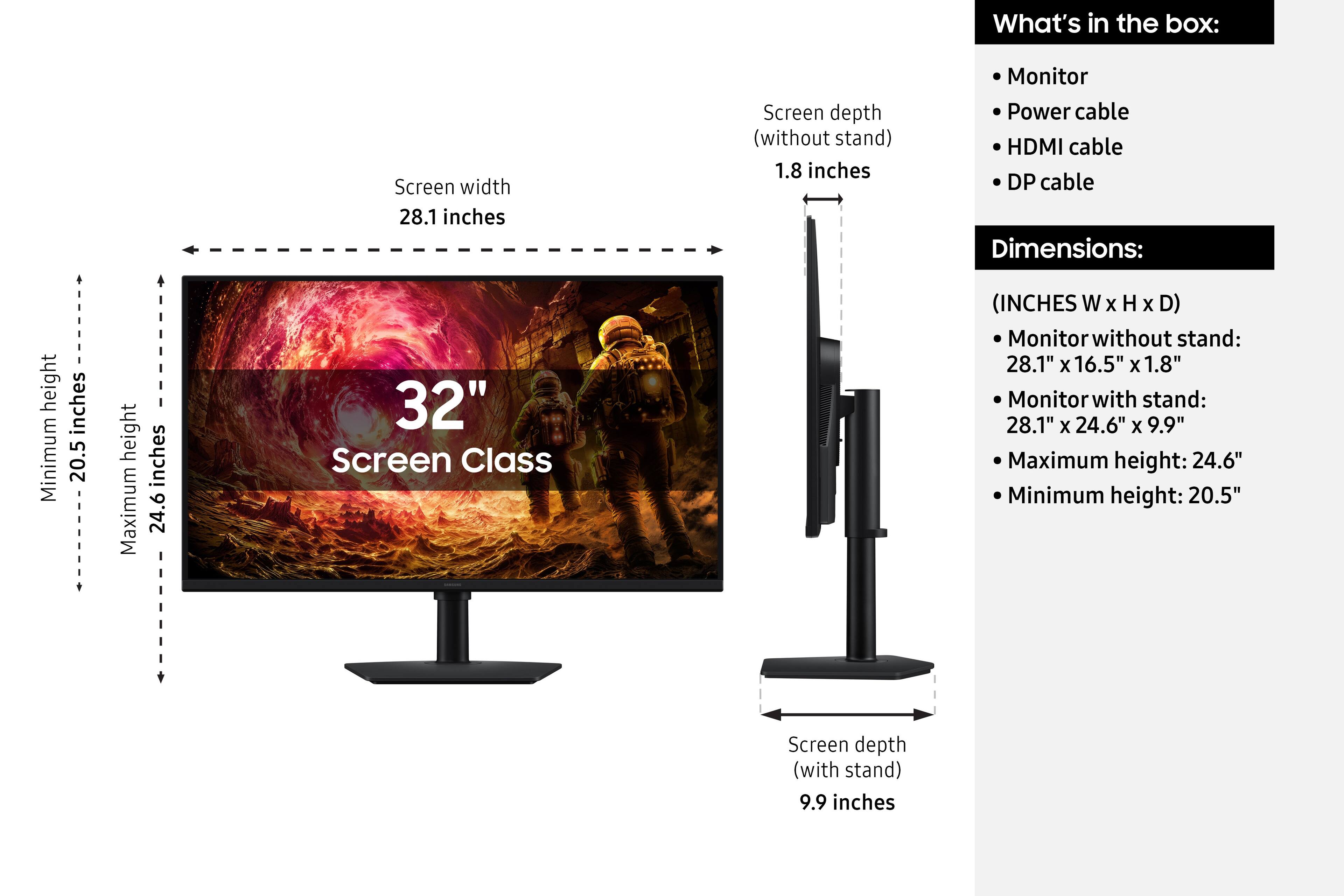What's in the box:
- Monitor
- Power cable
- HDMI cable
- DP cable

Dimensions:
- Screen width: 28.1 inches
- Screen depth (without stand): 1.8 inches
- Screen depth (with stand): 9.9 inches
- Maximum height: 24.6 inches
- Minimum height: 20.5 inches

Screen Class (INCHES W X H X D)
- Monitor without stand: 28.1" X 16.5" X 1.8"
- Monitor with stand: 28.1" X 24.6" X 9.9"