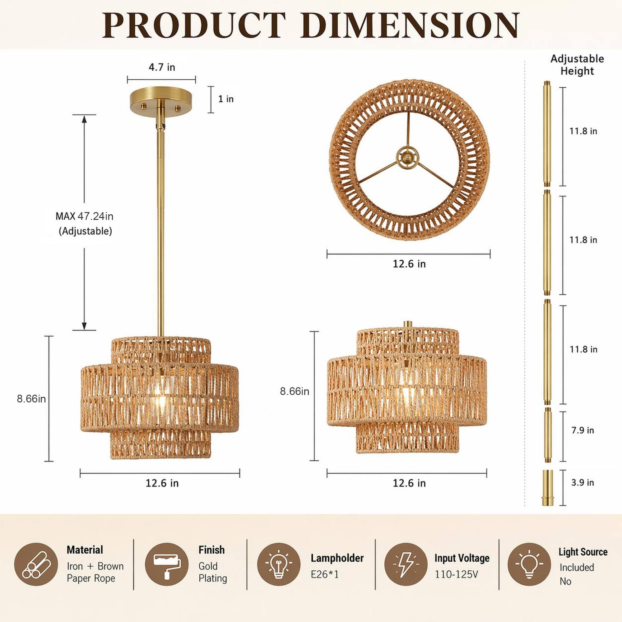 PRODUCT DIMENSION

Adjustable Height
- MAX 47.24in (Adjustable)
- 11.8 in
- 11.8 in
- 7.9 in
- 3.9 in

Dimensions
- 4.7 in Height
- 1 in
- 12.6 in
- 8.66in
- 8.66in

Material: Iron + Brown Paper Rope
Finish: Gold Plating
Lampholder: E26*1
Input Voltage: 110-125V
Light Source Included: No