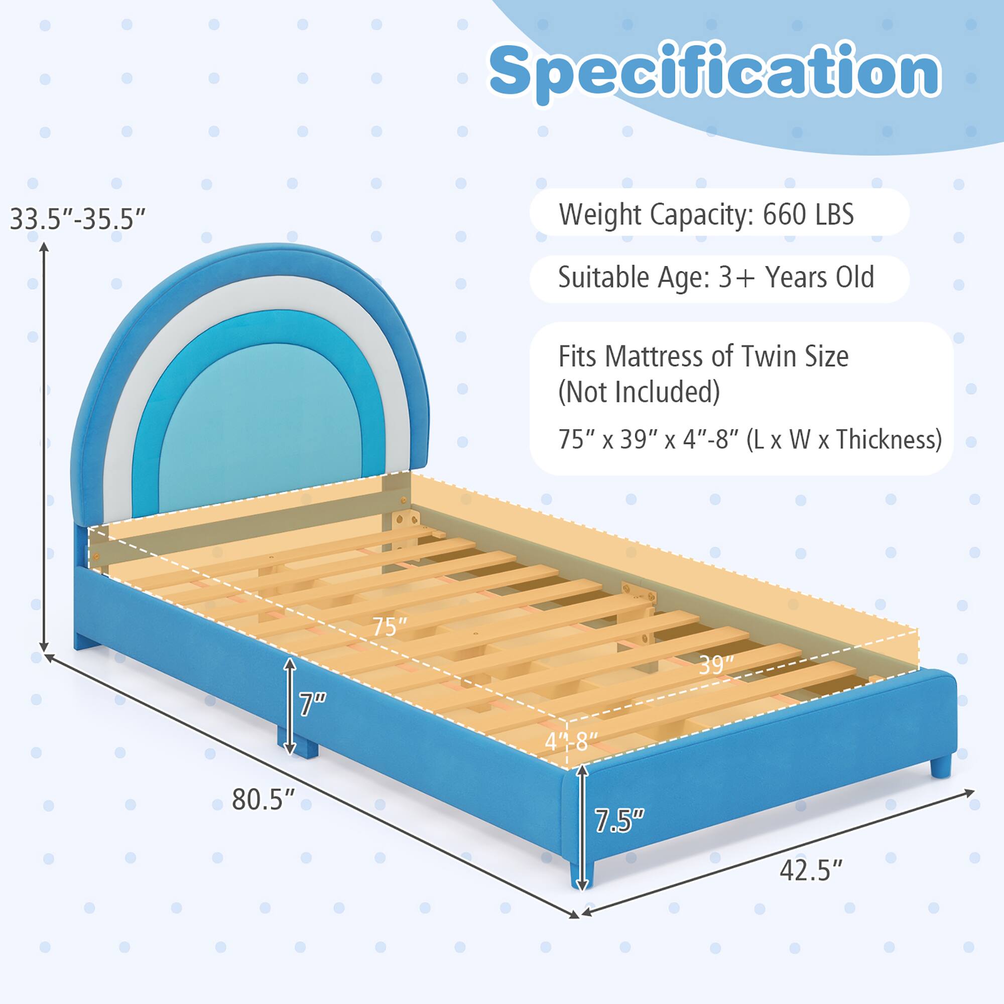 Specification

Weight Capacity: 660 LBS
Suitable Age: 3+ Years Old
Fits Mattress of Twin Size (Not Included)
75" X 39" X 4"-8" (L X W X Thickness)

7"
75"
4"-8"
39"
80.5"
7.5"
42.5"