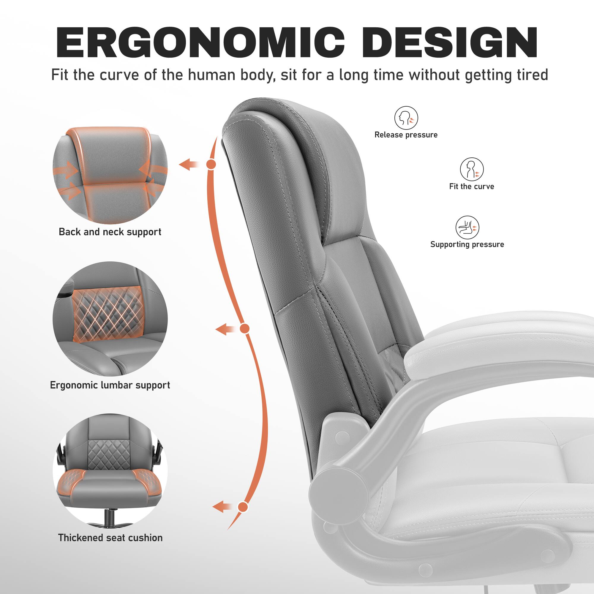 ERGONOMIC DESIGN  
Fit the curve of the human body, sit for a long time without getting tired

- Back and neck support
- Ergonomic lumbar support
- Thickened seat cushion

- Release pressure
- Fit the curve
- Supporting pressure