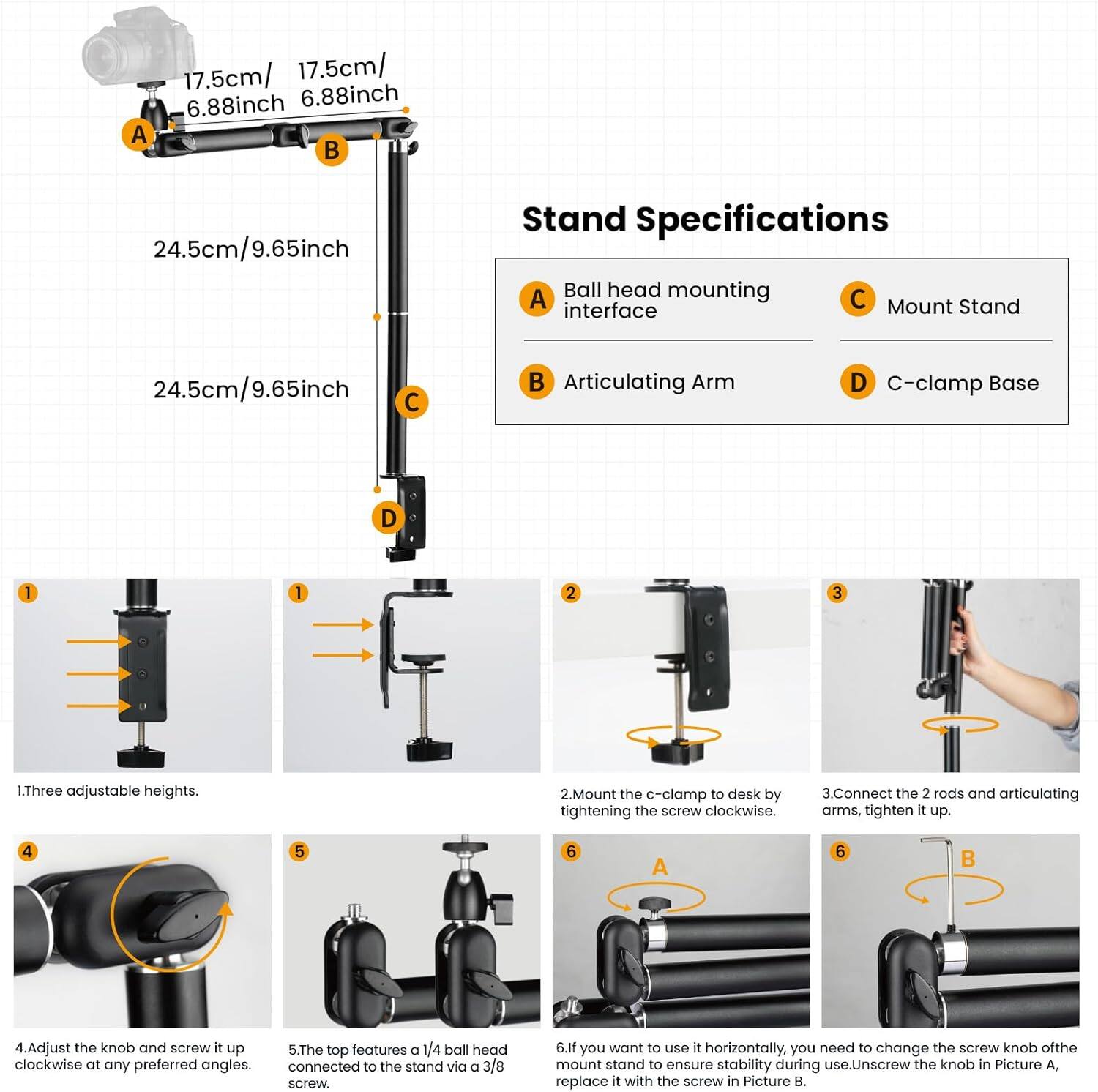 **Stand Specifications**

- **A** Ball head mounting interface
- **B** Articulating Arm
- **C** Mount Stand
- **D** C-clamp Base

**Dimensions:**
- **A** 17.5cm / 6.88inch
- **B** 17.5cm / 6.88inch
- **C** 24.5cm / 9.65inch
- **D** 24.5cm / 9.65inch

**Instructions:**

1. Three adjustable heights.
2. Mount the c-clamp to desk by tightening the screw clockwise.
3. Connect the 2 rods and articulating arms, tighten it up.
4. Adjust the knob and screw it up clockwise at any preferred angles.
5. The top features a 1/4 ball head connected to the stand via a 3/8 screw.
6. If you want to use it horizontally, you need to change the screw knob of the mount stand to ensure stability during use. Unscrew the knob in Picture A, replace it with the screw in Picture B.