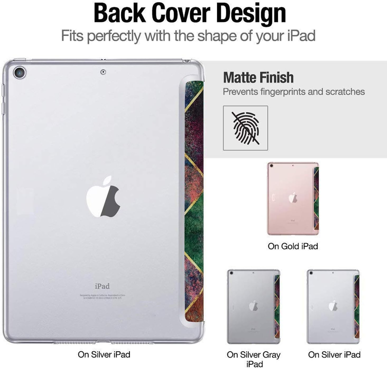 Back Cover Design  
Fits perfectly with the shape of your iPad  

Matte Finish  
Prevents fingerprints and scratches  

On Gold iPad  
On Silver iPad  
On Silver Gray iPad  
On Silver iPad