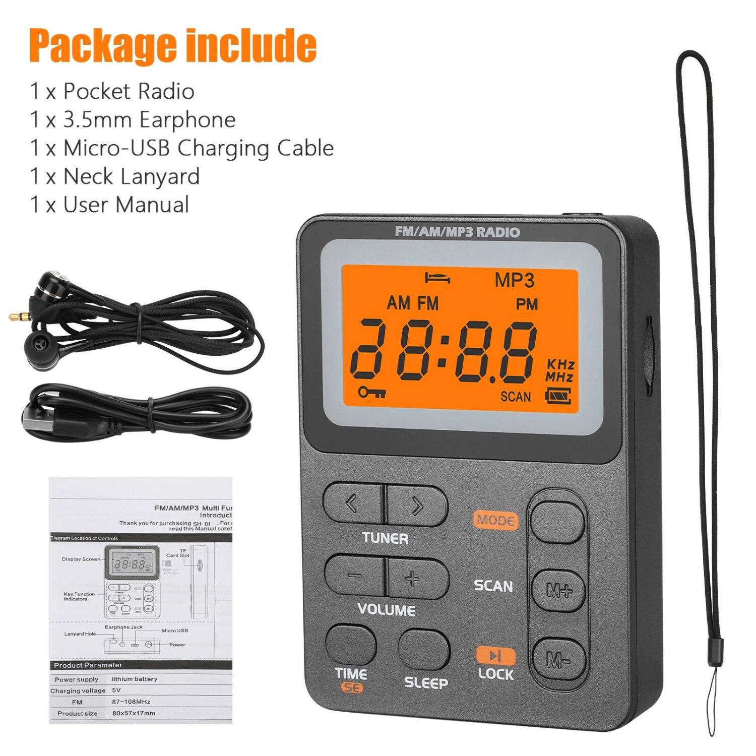 Package include 1 x Pocket Radio 1 x 3.5mm Earphone 1 x Micro-USB Charging Cable 1 x Neck Lanyard 1 x User Manual

FM/AM/MP3 RADIO
MP3 AM FM PM 88:88 MHz KHz SCAN

FM/AM/MP3 Multi Fu
Thank you for purchasing SH-1. For
Introducction

Product Parameter
Power supply: lithium battery
Charging voltage: 5V
FM: 87-108MHz
Product size: 80x5x7cm

TUNER VOLUME MODE SCAN
TIME SLEEP LOCK M-