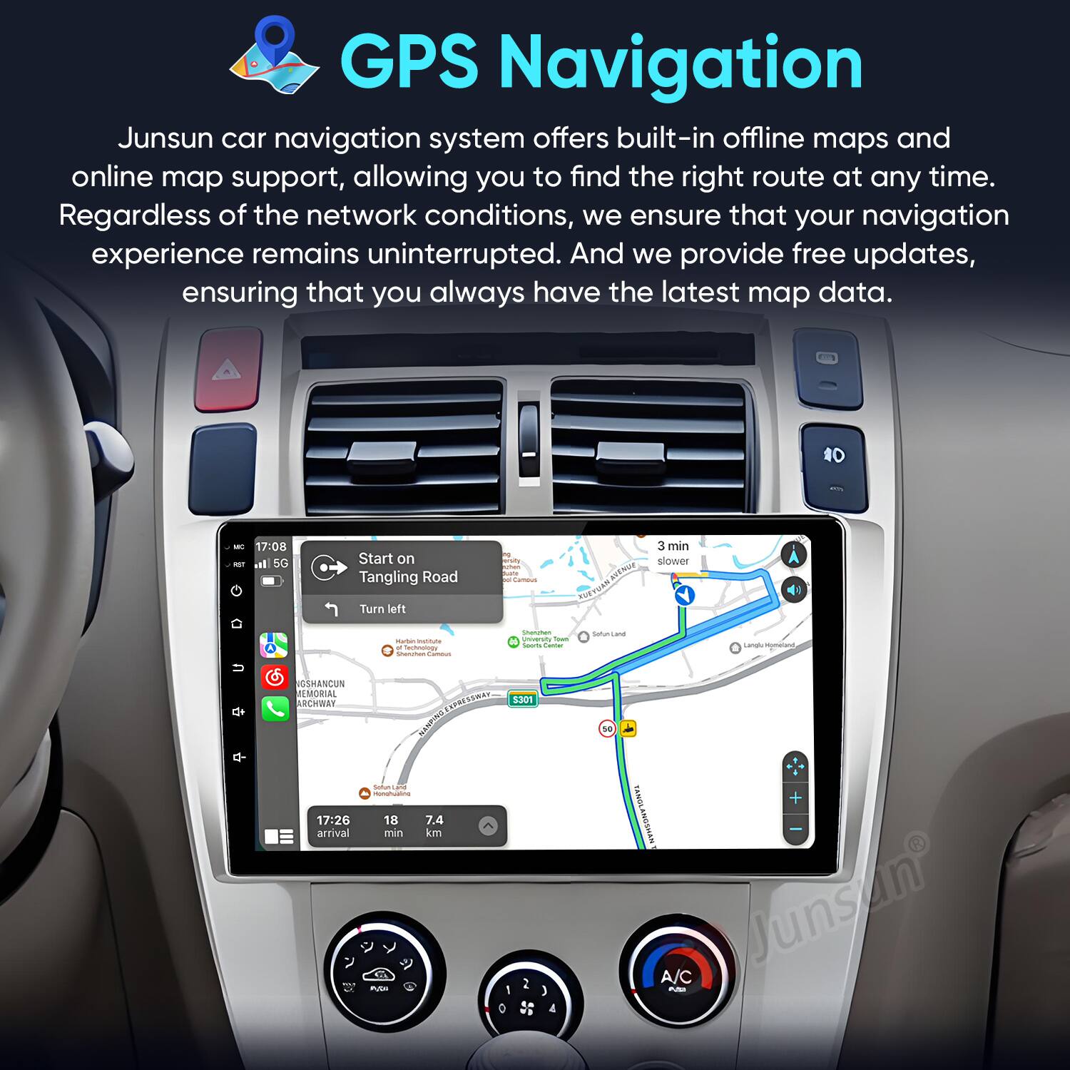 GPS Navigation

Junsun car navigation system offers built-in offline maps and online map support, allowing you to find the right route at any time. Regardless of the network conditions, we ensure that your navigation experience remains uninterrupted. And we provide free updates, ensuring that you always have the latest map data.

10 - 17:08 - al 5G Start on Tangling Road Turn left i KN muas TUE 3 min slower - - Goe - | - I - s - Ponom i Lana -matant  ICTHANCUS WEMORIAL RCHWAT 17:26 arrival UPSESSMAT SEMA 1301 ANCSS  da - 18 7.4 min km   I 0 4 S 103 + TRNGLANGSHAN Junsun A/C