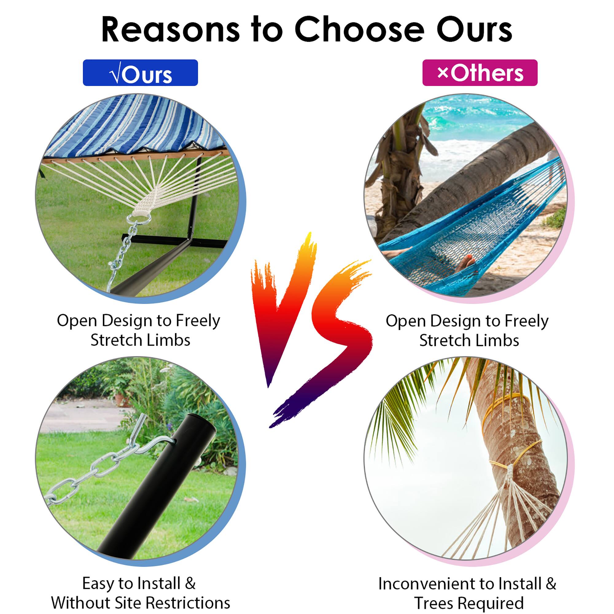 **Reasons to Choose Ours**

- **Ours**
  - Open Design to Freely Stretch Limbs
  - Easy to Install & Without Site Restrictions

- **Others**
  - Open Design to Freely Stretch Limbs
  - Inconvenient to Install & Trees Required