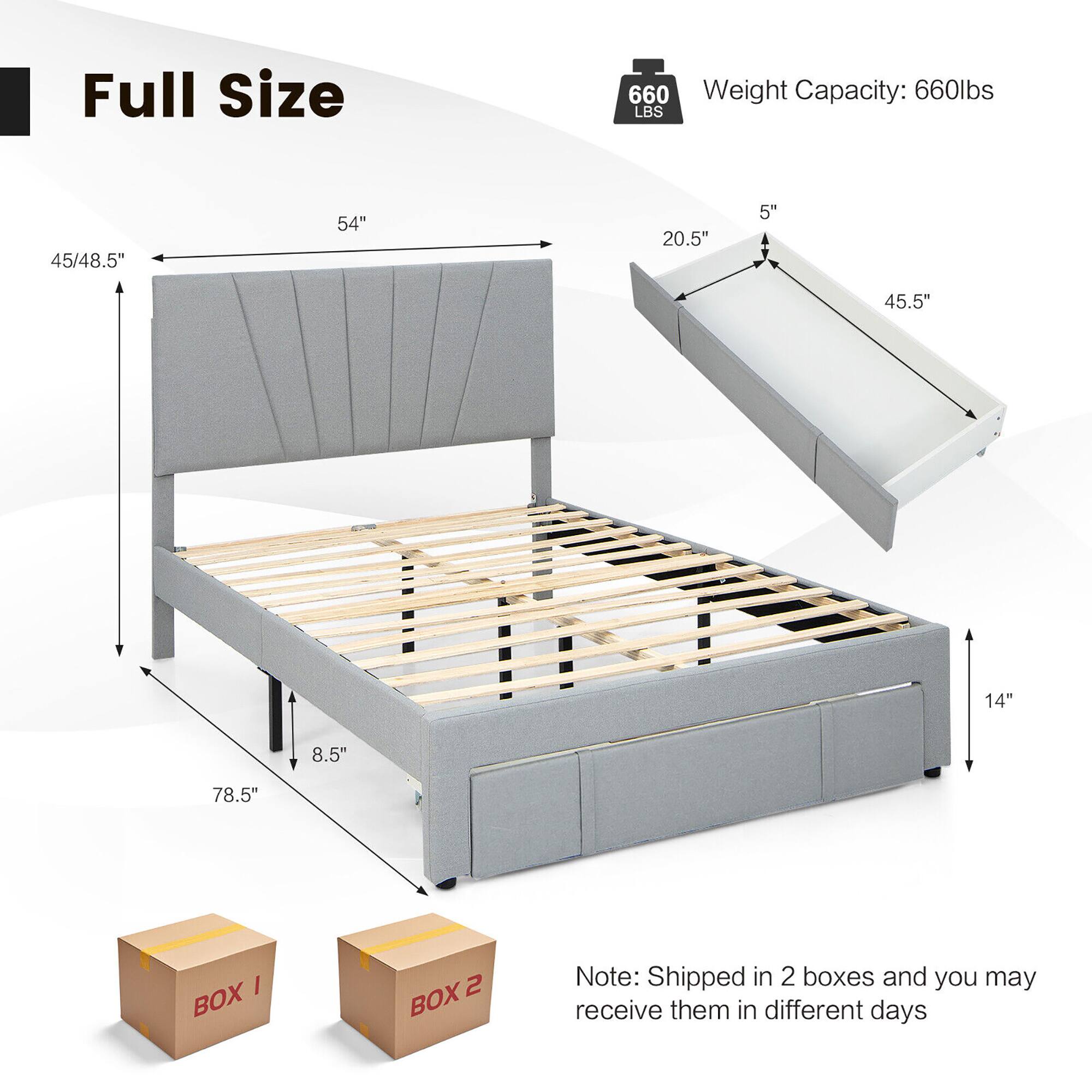 Full Size

Weight Capacity: 660lbs

Dimensions:
- 54" (width)
- 78.5" (length)
- 45/48.5" (height)
- 20.5" (height of headboard)
- 5" (height of footboard)
- 45.5" (depth of headboard)
- 14" (depth of footboard)
- 8.5" (leg height)

Note: Shipped in 2 boxes and you may receive them in different days

BOX 1
BOX 2