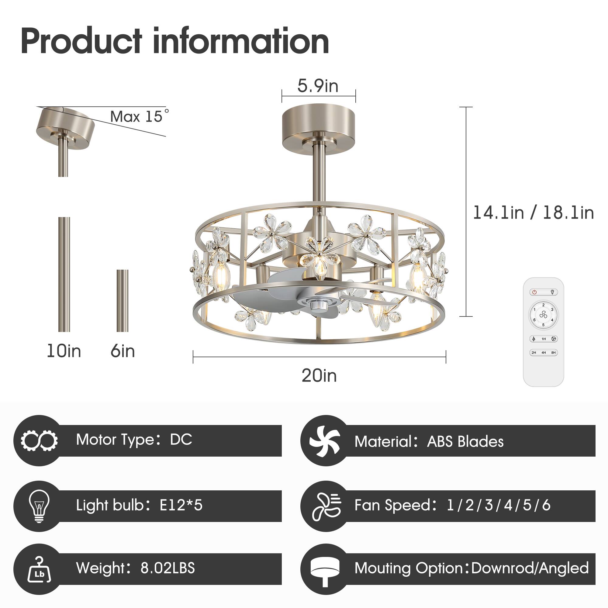 Product information

- Motor Type: DC
- Material: ABS Blades
- Light bulb: E12*5
- Fan Speed: 1/2/3/4/5/6
- Weight: 8.02LBS
- Mounting Option: Downrod/Angled

Dimensions:
- Max 15°
- 5.9in
- 14.1in / 18.1in
- 10in
- 6in
- 20in