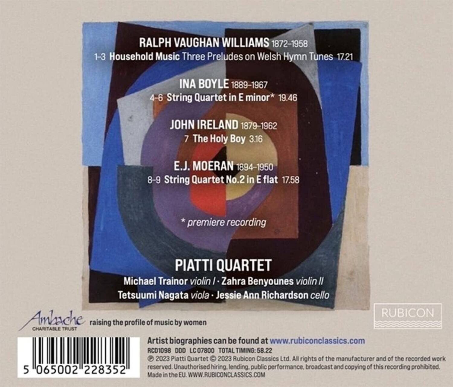**RALPH VAUGHAN WILLIAMS**  
1872-1958  
1-3 Household Music Three Preludes on Welsh Hymn Tunes 17.21  

**INA BOYLE**  
1889-1967  
4-6 String Quartet in E minor* 19.46  

**JOHN IRELAND**  
1879-1962  
7 The Holy Boy 3.16  

**E.J. MOERAN**  
1894-1950  
8-9 String Quartet No.2 in E flat 17.58  
*premiere recording  

**PIATTI QUARTET**  
Michael Trainor violin I / Zahra Benyounes violin II / Tetsuumi Nagata viola / Jessie Ann Richardson cello  

**RUBICON**  
Ambache CHARITABLE TRUST  
raising the profile of music by women  

Artist biographies can be found at www.rubiconclassics.com  

RCD1098 DDD LC C07800  
TOTAL TIMING: 58.22  

2023 Piatti Quartet  
2023 Rubicon Classics Ltd. All rights of the manufacturer and of the recorded work reserved. Unauthorised hiring, lending, public performance, broadcast and copying of this recording prohibited.  

Made in the EU. WWW.RUBICONCLASSICS.COM  

065002 228352