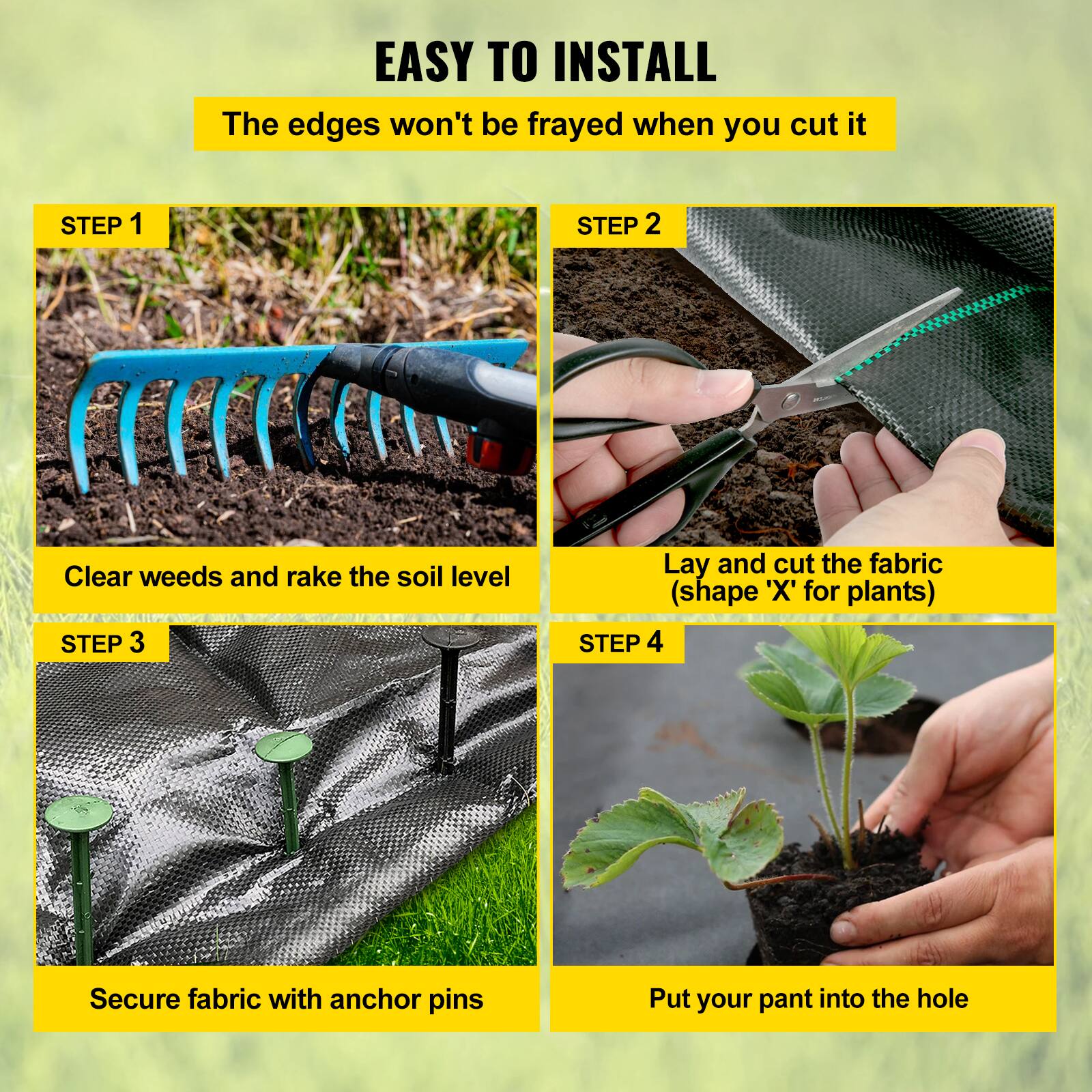 EASY TO INSTALL
The edges won't be frayed when you cut it

STEP 1
Clear weeds and rake the soil level

STEP 2
Lay and cut the fabric (shape 'X' for plants)

STEP 3
Secure fabric with anchor pins

STEP 4
Put your pant into the hole