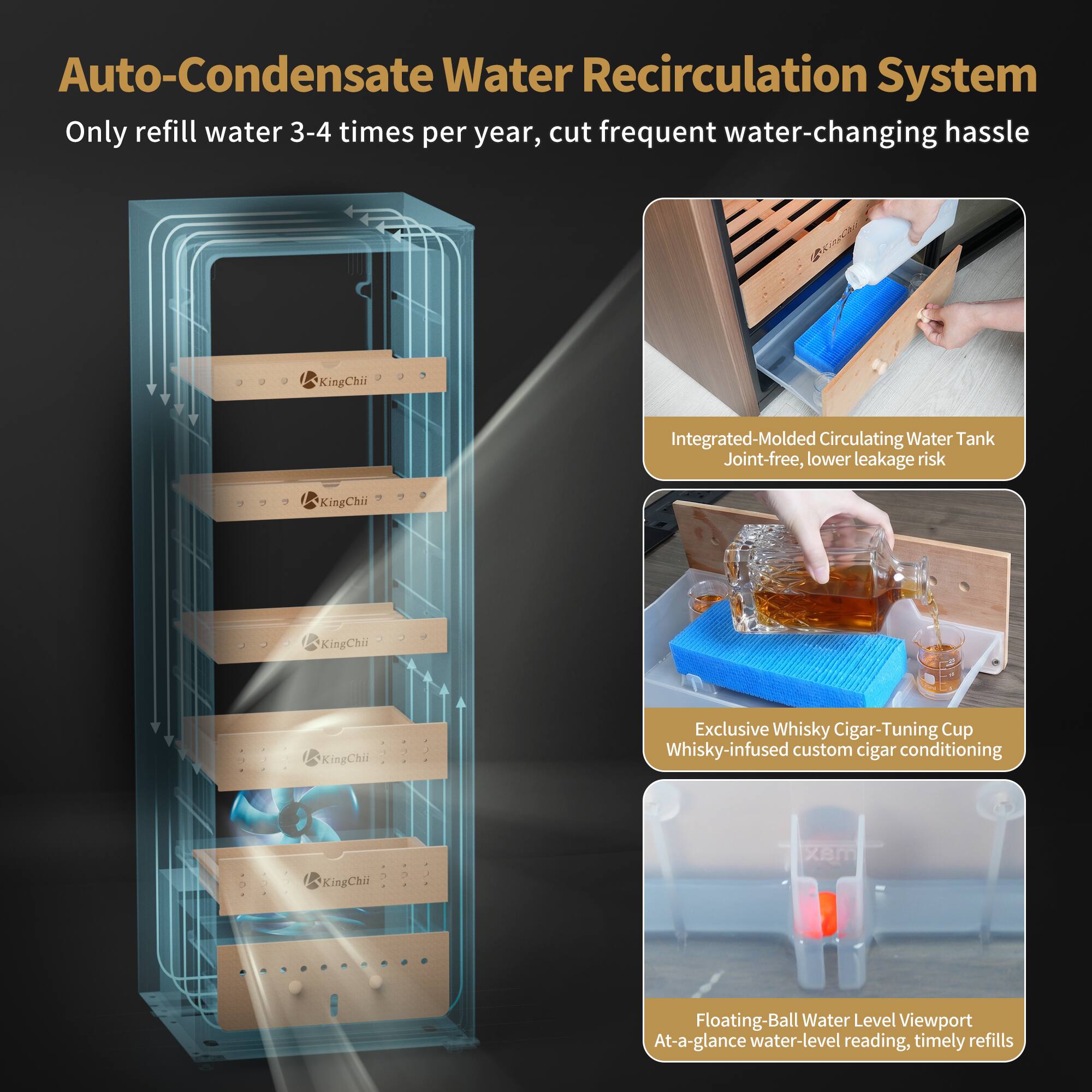 Auto-Condensate Water Recirculation System  
Only refill water 3-4 times per year, cut frequent water-changing hassle

Integrated-Molded Circulating Water Tank  
Joint-free, lower leakage risk

Exclusive Whisky Cigar-Tuning Cup  
Whisky-infused custom cigar conditioning

Floating-Ball Water Level Viewport  
At-a-glance water-level reading, timely refills
