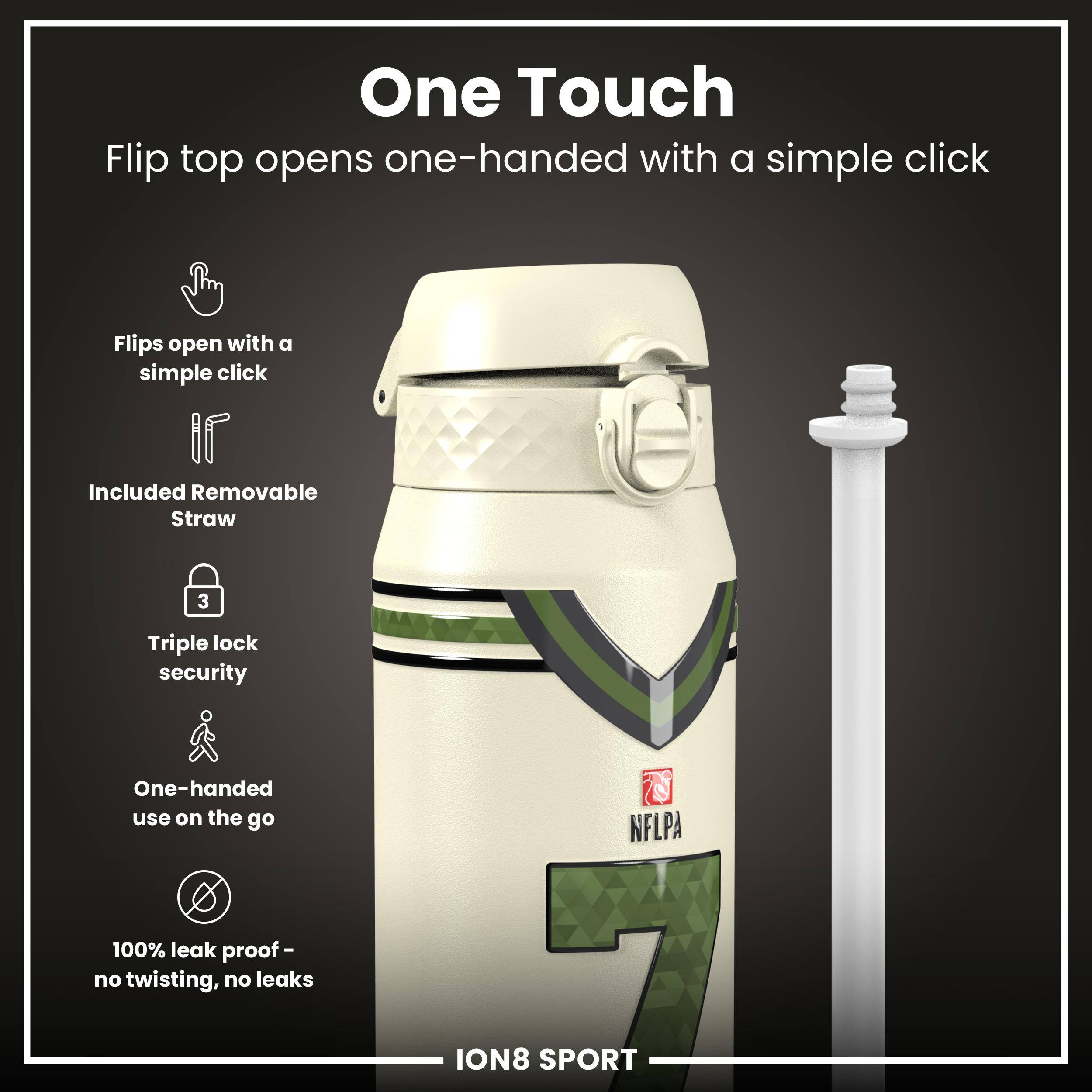 One Touch  
Flip top opens one-handed with a simple click  

- Flips open with a simple click  
- Included Removable Straw  
- Triple lock security  
- One-handed use on the go  
- 100% leak proof - no twisting, no leaks  

NFLPA ION8 SPORT