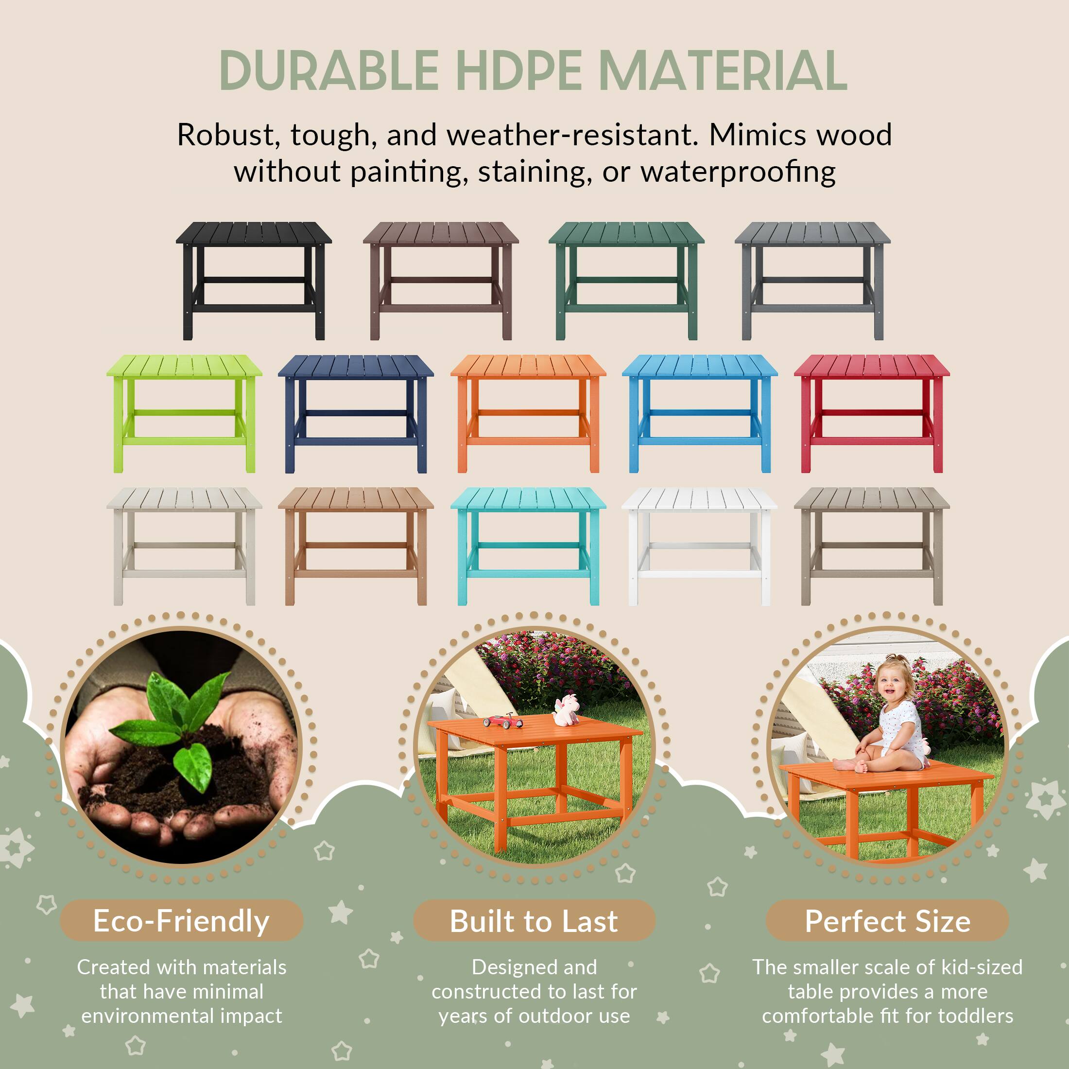 DURABLE HDPE MATERIAL

Robust, tough, and weather-resistant. Mimics wood without painting, staining, or waterproofing

Eco-Friendly
Created with materials that have minimal environmental impact

Built to Last
Designed and constructed to last for years of outdoor use

Perfect Size
The smaller scale of kid-sized table provides a more comfortable fit for toddlers