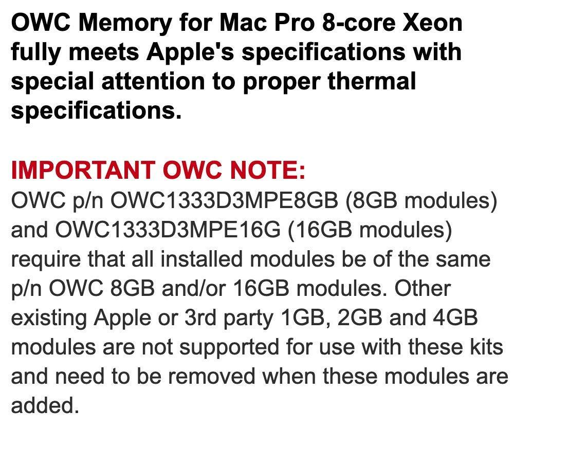 OWC Memory for Mac Pro 8-core Xeon fully meets Apple's specifications with special attention to proper thermal specifications.

IMPORTANT OWC NOTE:
OWC p/n OWC1333D3MPE8GB (8GB modules) and OWC1333D3MPE16G (16GB modules) require that all installed modules be of the same p/n OWC 8GB and/or 16GB modules. Other existing Apple or 3rd party 1GB, 2GB and 4GB modules are not supported for use with these kits and need to be removed when these modules are added.
