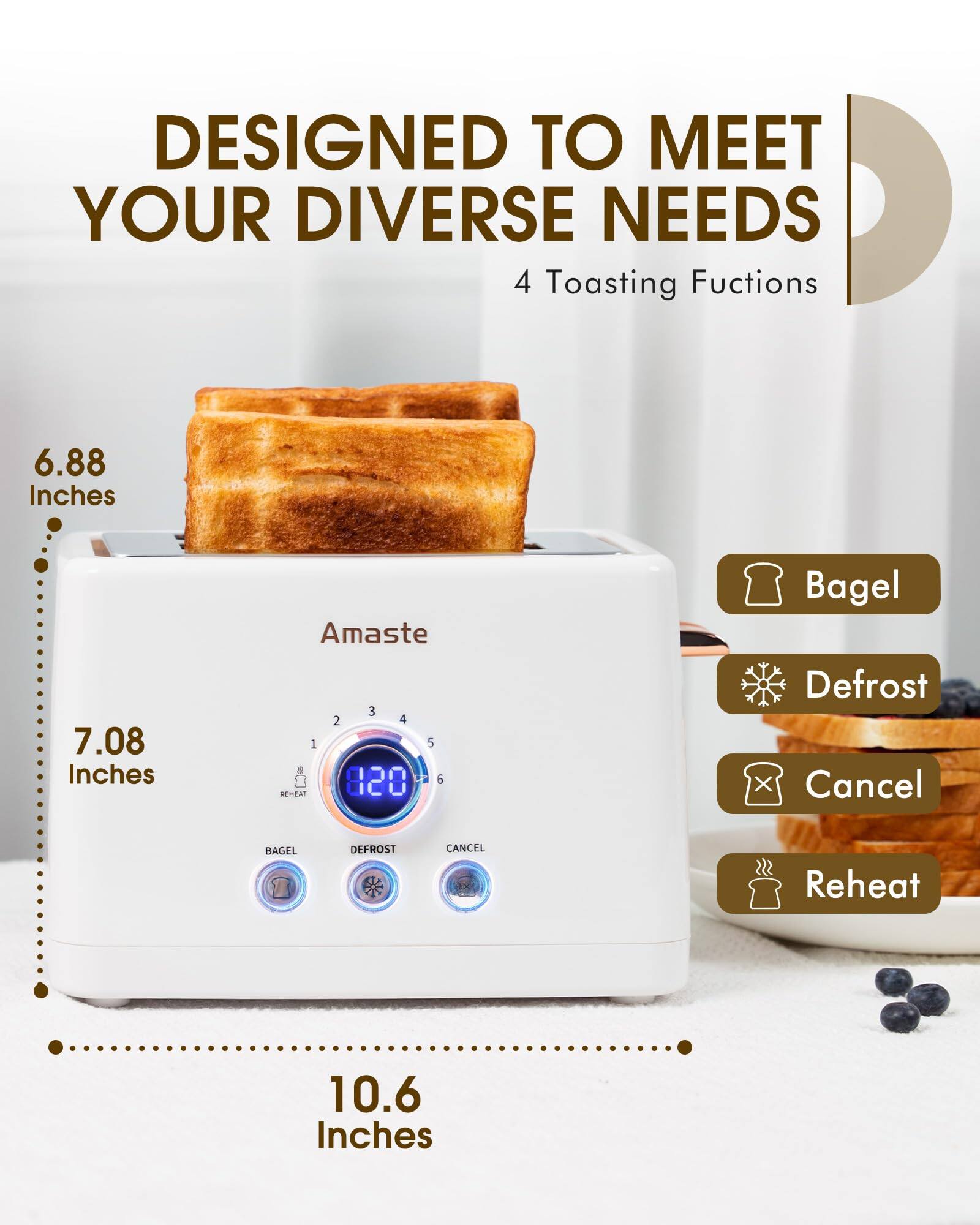 DESIGNED TO MEET YOUR DIVERSE NEEDS  
4 Toasting Functions  

6.88 Inches  
7.08 Inches  
10.6 Inches  

Amaste  

Bagel  
Defrost  
Cancel  
Reheat  

BAGEL  
DEFROST  
CANCEL  
REHEAT