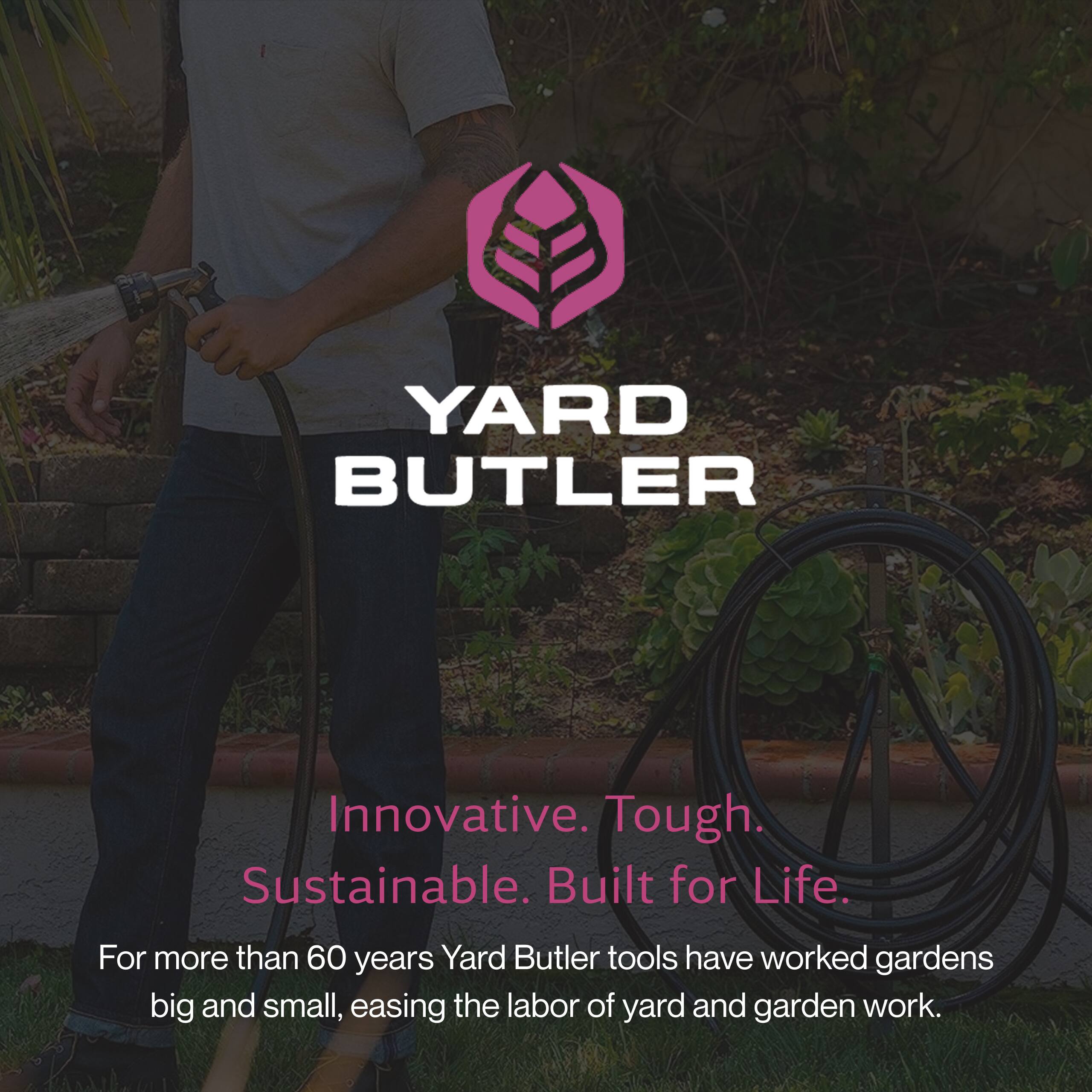 YARD BUTLER

Innovative. Tough. Sustainable. Built for Life.

For more than 60 years, Yard Butler tools have worked gardens big and small, easing the labor of yard and garden work.