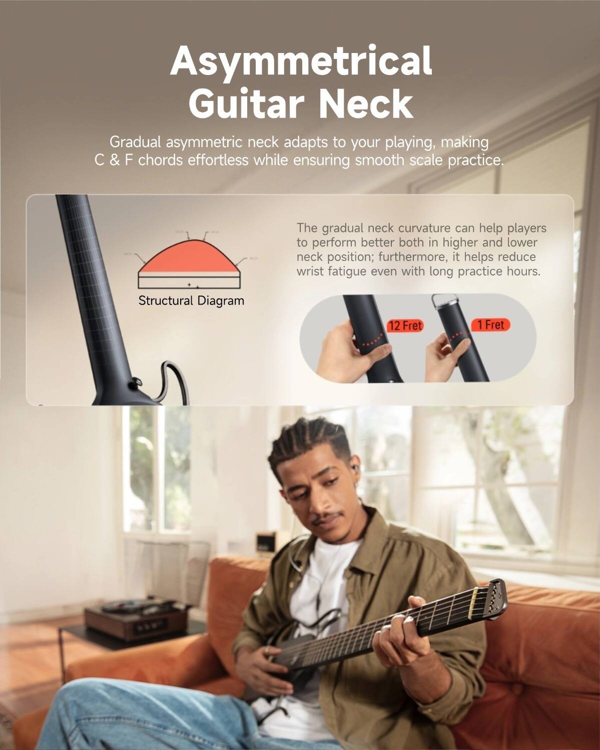 Asymmetrical Guitar Neck

Gradual asymmetric neck adapts to your playing, making C & F chords effortless while ensuring smooth scale practice.

The gradual neck curvature can help players to perform better both in higher and lower neck position; furthermore, it helps reduce wrist fatigue even with long practice hours.

Structural Diagram

12 Fret
1 Fret