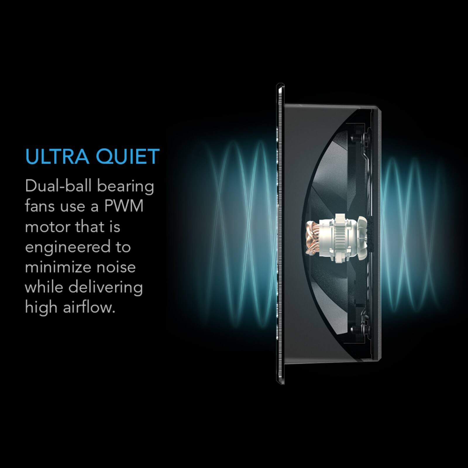 ULTRA QUIET  
Dual-ball bearing fans use a PWM motor that is engineered to minimize noise while delivering high airflow.