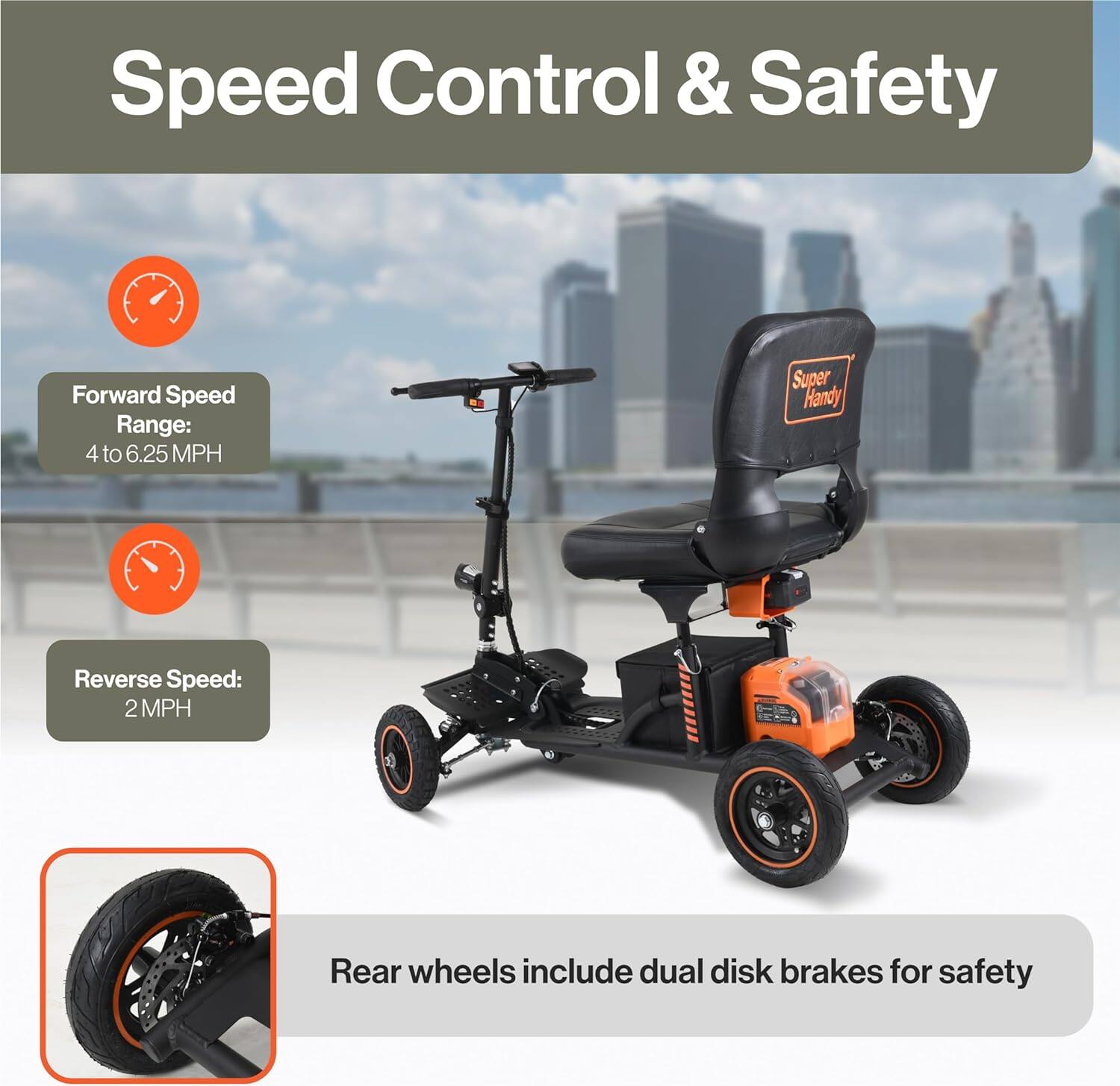 Speed Control & Safety

Forward Speed Range: 4 to 6.25 MPH

Reverse Speed: 2 MPH

Rear wheels include dual disk brakes for safety