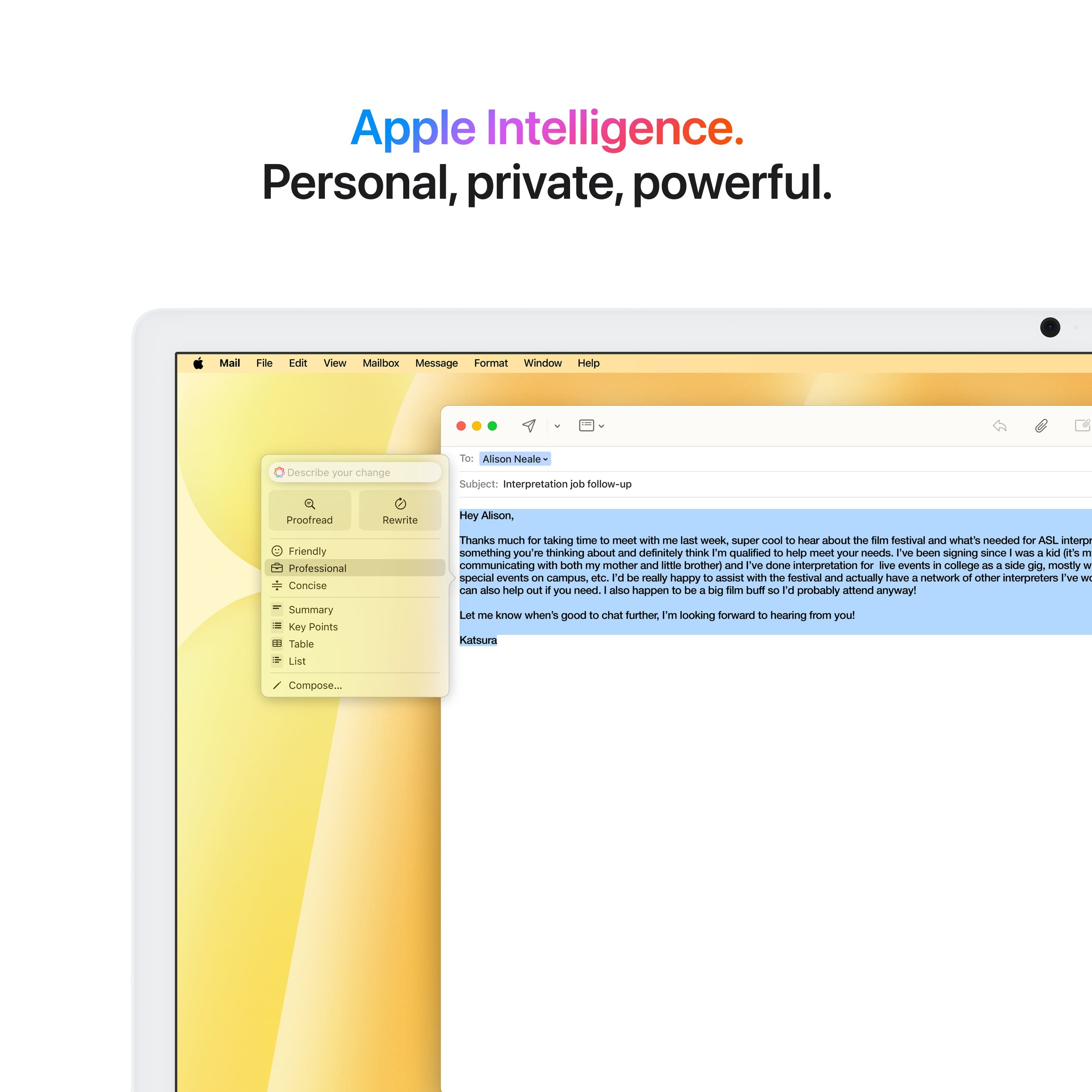 Apple Intelligence. Personal, private, powerful.
Mail File Idi View Mailbox Message Format Window Help
Describe your change to Alison Neale
Subject: Interpretation follow-up
Proofread Rewrite:
Hey Alison,
Friendly and professional summary:
Key Points:
* Tabular List:
+ Thanks much for taking time to meet with me. It was super cool to hear about the Silm festival and what's needed for ASIL interpretation.
+ Something you're thinking about and definitely think I'm qualified to help meet your needs.
+ I've been signing since WIES a kal I'S 1 and have been communicating with both my mother and little brother.
+ I've done interpretation for various events in college as a side gig, mostly for special events on campus.
+ I would be really happy to assist with the festival and have a network of other interpreters I can also help you with if needed.
+ Let me know when it's good to chat further. I'm looking forward to hearing from you.