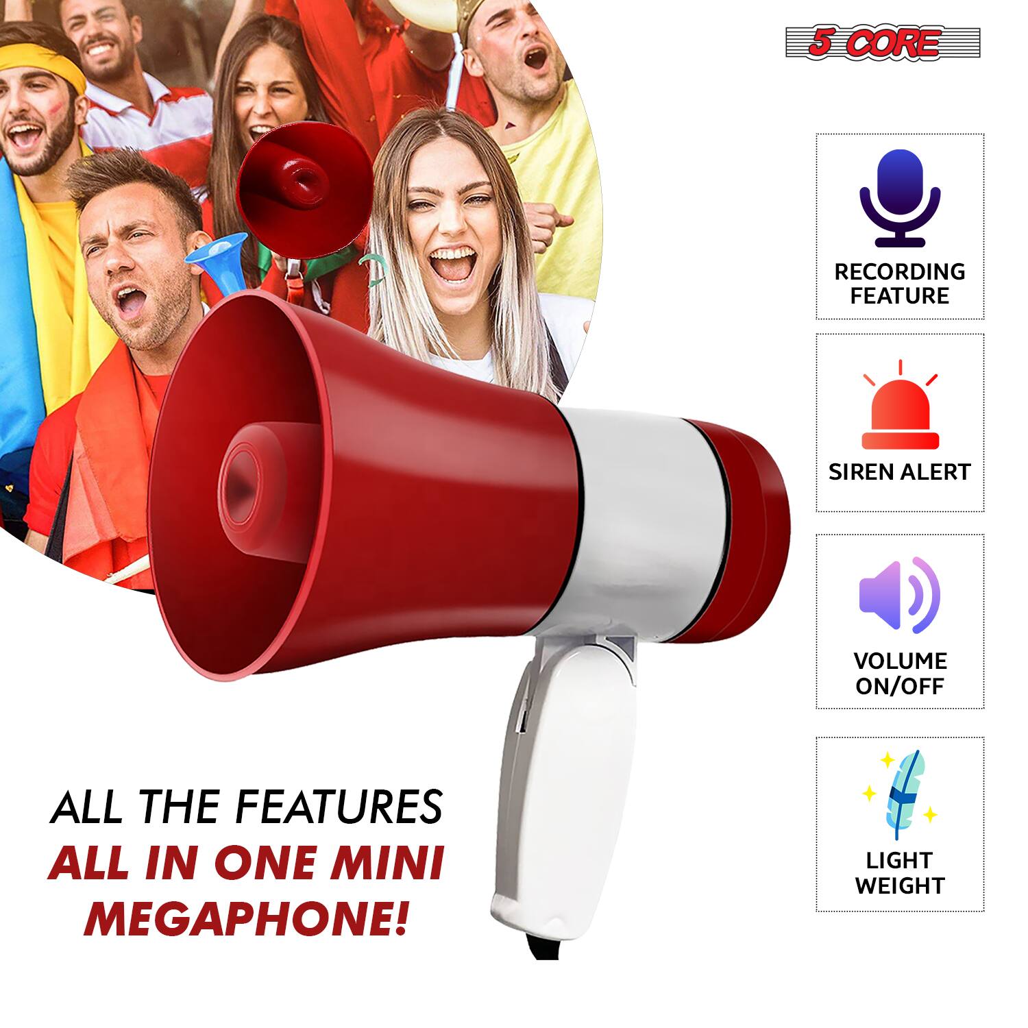 5 CORE

RECORDING FEATURE

SIREN ALERT

VOLUME ON/OFF

LIGHT WEIGHT

ALL THE FEATURES ALL IN ONE MINI MEGAPHONE!