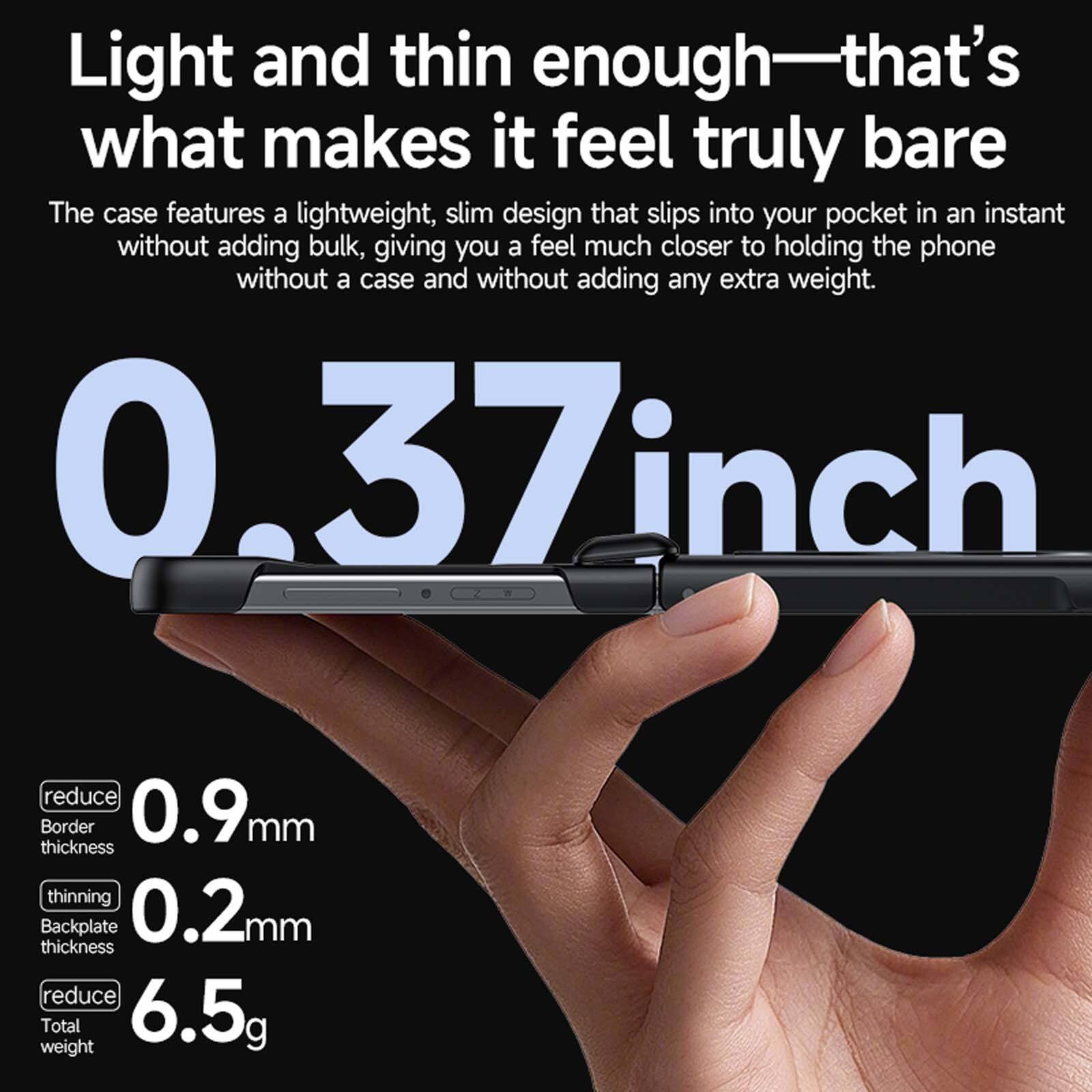 Light and thin enough—that's what makes it feel truly bare

The case features a lightweight, slim design that slips into your pocket in an instant without adding bulk, giving you a feel much closer to holding the phone without a case and without adding any extra weight.

0.37 inch
reduce Border 0.9mm thickness
thinning Backplate 0.2mm thickness
reduce Total weight 6.5g