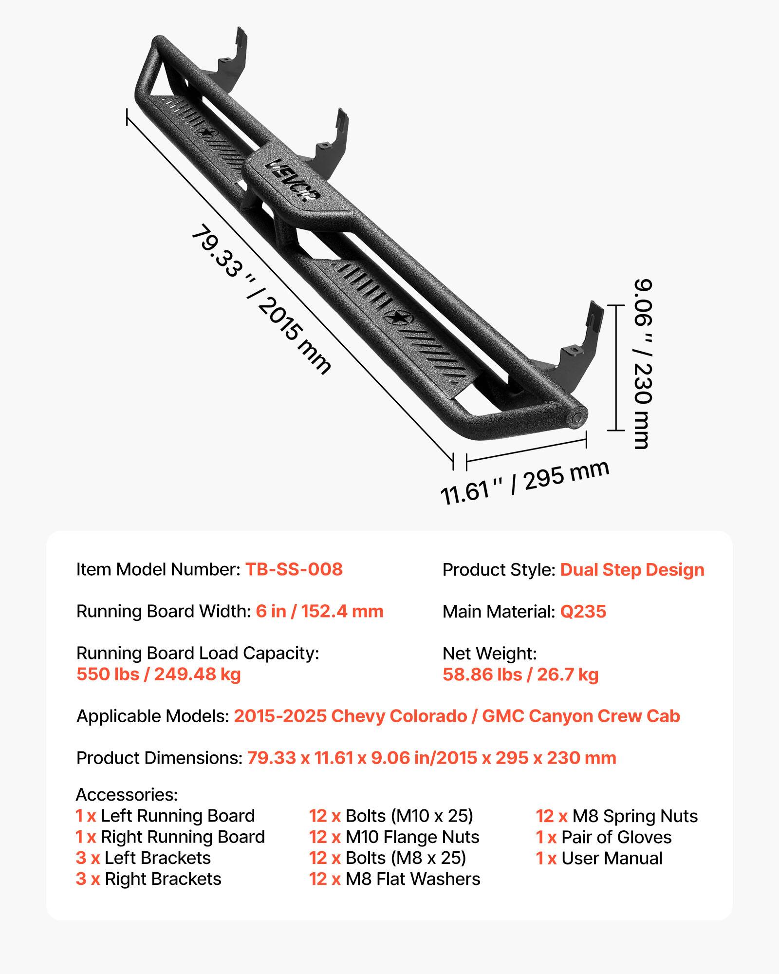 VEVCR 79.33" / 2015 mm 11.61" / 295 mm 9.06" / 230 mm

Item Model Number: TB-SS-008

Product Style: Dual Step Design

Running Board Width: 6 in / 152.4 mm

Main Material: Q235

Running Board Load Capacity: 550 lbs / 249.48 kg

Net Weight: 58.86 lbs / 26.7 kg

Applicable Models: 2015-2025 Chevy Colorado / GMC Canyon Crew Cab

Product Dimensions: 79.33 x 11.61 x 9.06 in / 2015 x 295 x 230 mm

Accessories:
- 1 x Left Running Board
- 1 x Right Running Board
- 3 x Left Brackets
- 3 x Right Brackets
- 12 x Bolts (M10 x 25)
- 12 x M10 Flange Nuts
- 12 x