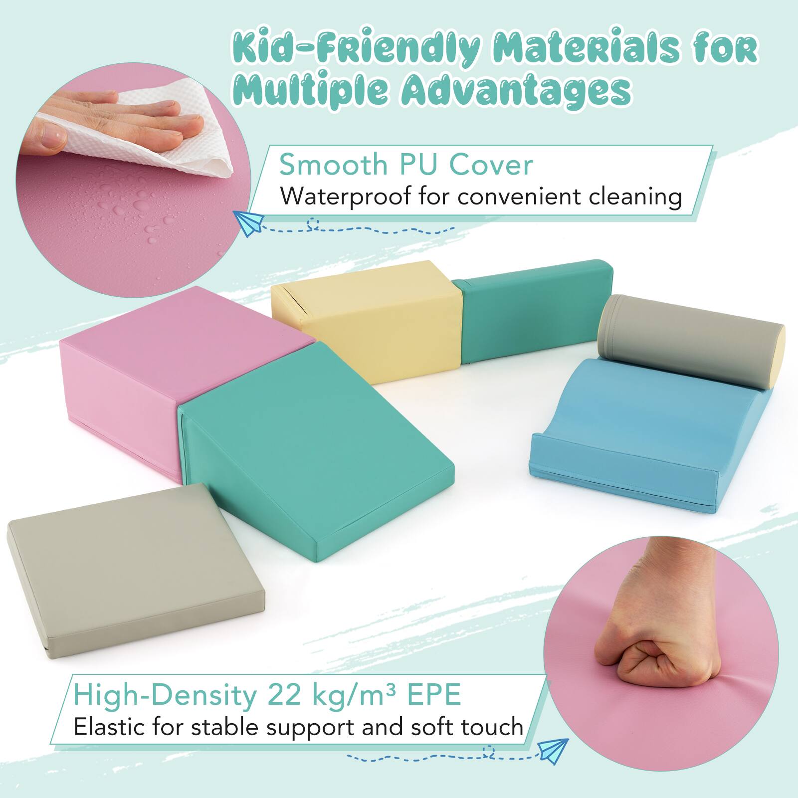 Kid-Friendly Materials for Multiple Advantages

Smooth PU Cover
Waterproof for convenient cleaning

High-Density 22 kg/m³ EPE
Elastic for stable support and soft touch