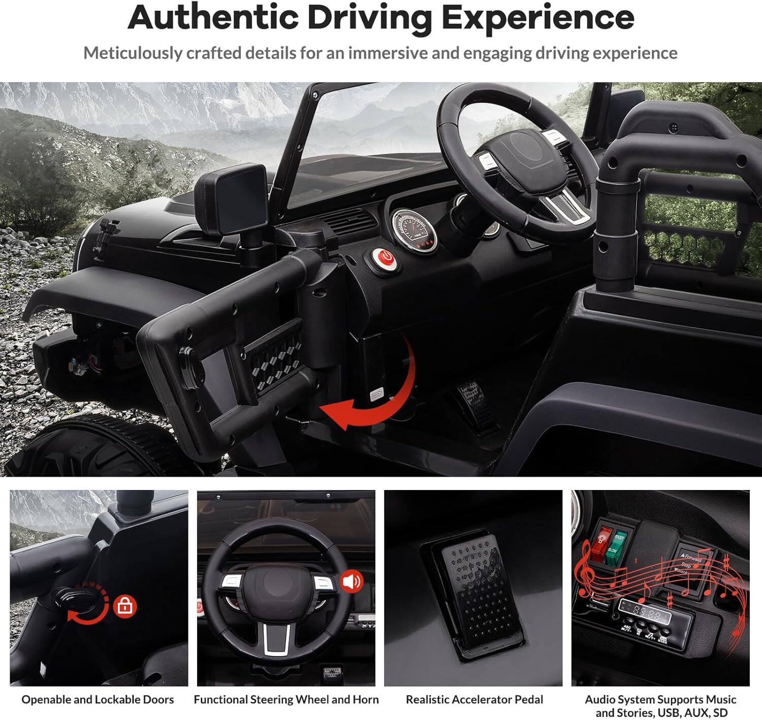 Authentic Driving Experience  
Meticulously crafted details for an immersive and engaging driving experience  

- Openable and Lockable Doors  
- Functional Steering Wheel and Horn  
- Realistic Accelerator Pedal  
- Audio System Supports Music and Stories, USB, AUX, SD