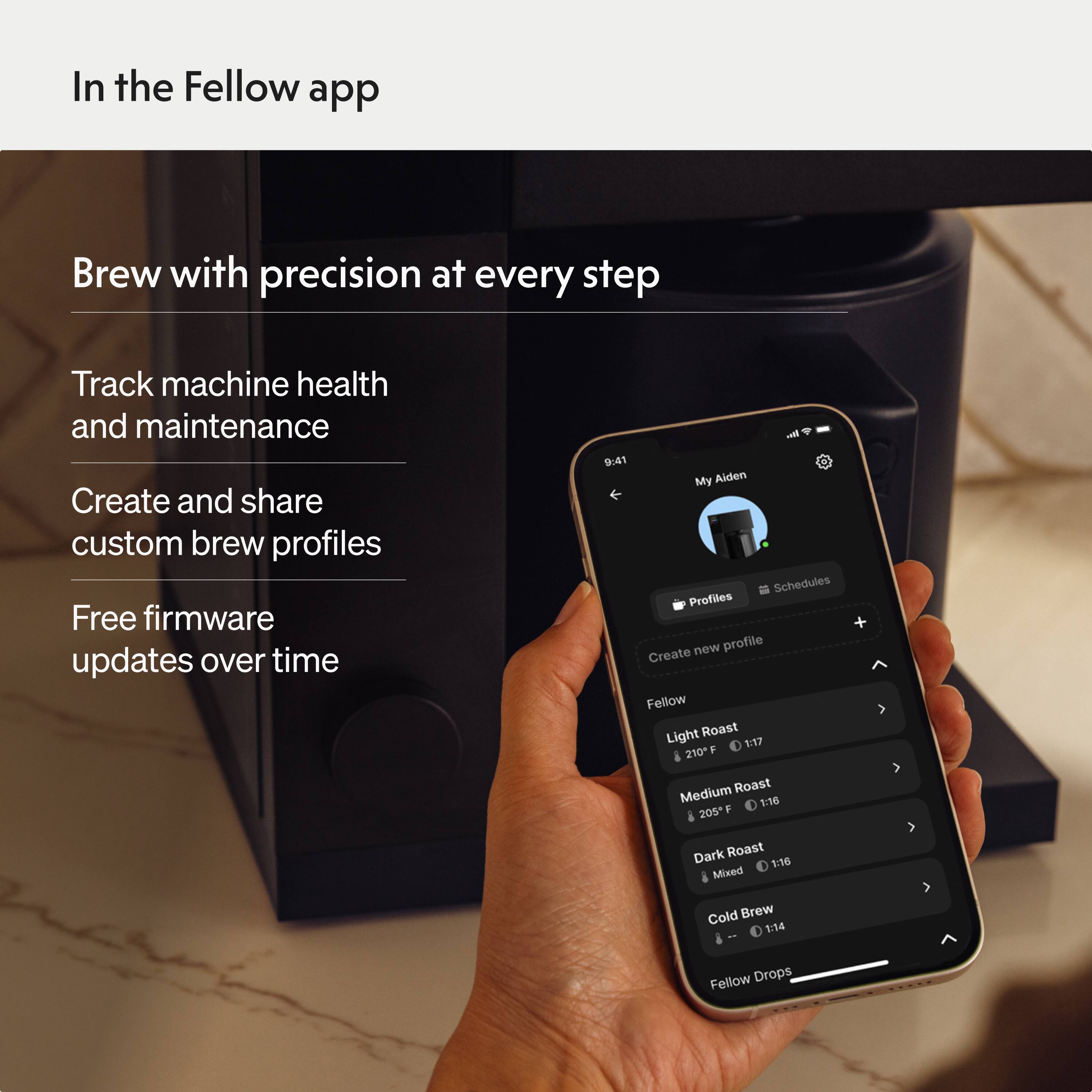 In the Fellow app

Brew with precision at every step

Track machine health and maintenance

Create and share custom brew profiles

Free firmware updates over time

9:41 My Aiden

Schedules

Profiles

Create new profile

Fellow

Light Roast 1:17 210°F

Medium Roast 1:16 205°F

Dark Roast 1:16

Mixed Cold Brew 1:14

Fellow Drops