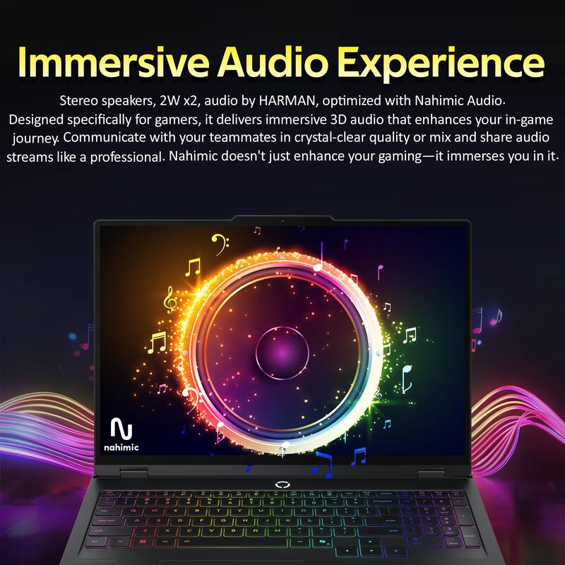 Immersive Audio Experience

Stereo speakers, 2W x2, audio by HARMAN, optimized with Nahimic Audio. Designed specifically for gamers, it delivers immersive 3D audio that enhances your in-game journey. Communicate with your teammates in crystal-clear quality or mix and share audio streams like a professional. Nahimic doesn't just enhance your gaming—it immerses you in it.
