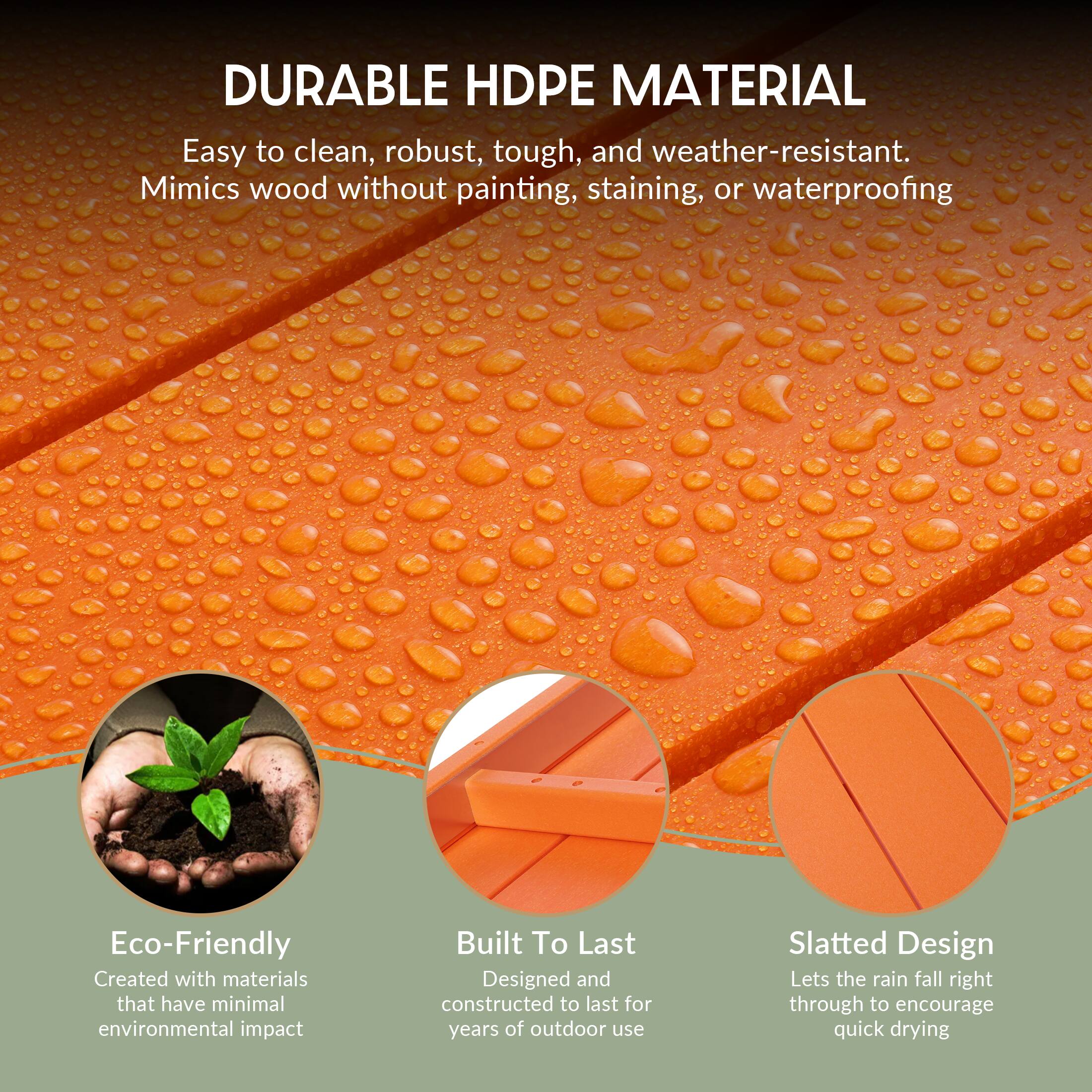 DURABLE HDPE MATERIAL  
Easy to clean, robust, tough, and weather-resistant.  
Mimics wood without painting, staining, or waterproofing  

Eco-Friendly  
Created with materials that have minimal environmental impact  

Built To Last  
Designed and constructed to last for years of outdoor use  

Slatted Design  
Lets the rain fall right through to encourage quick drying