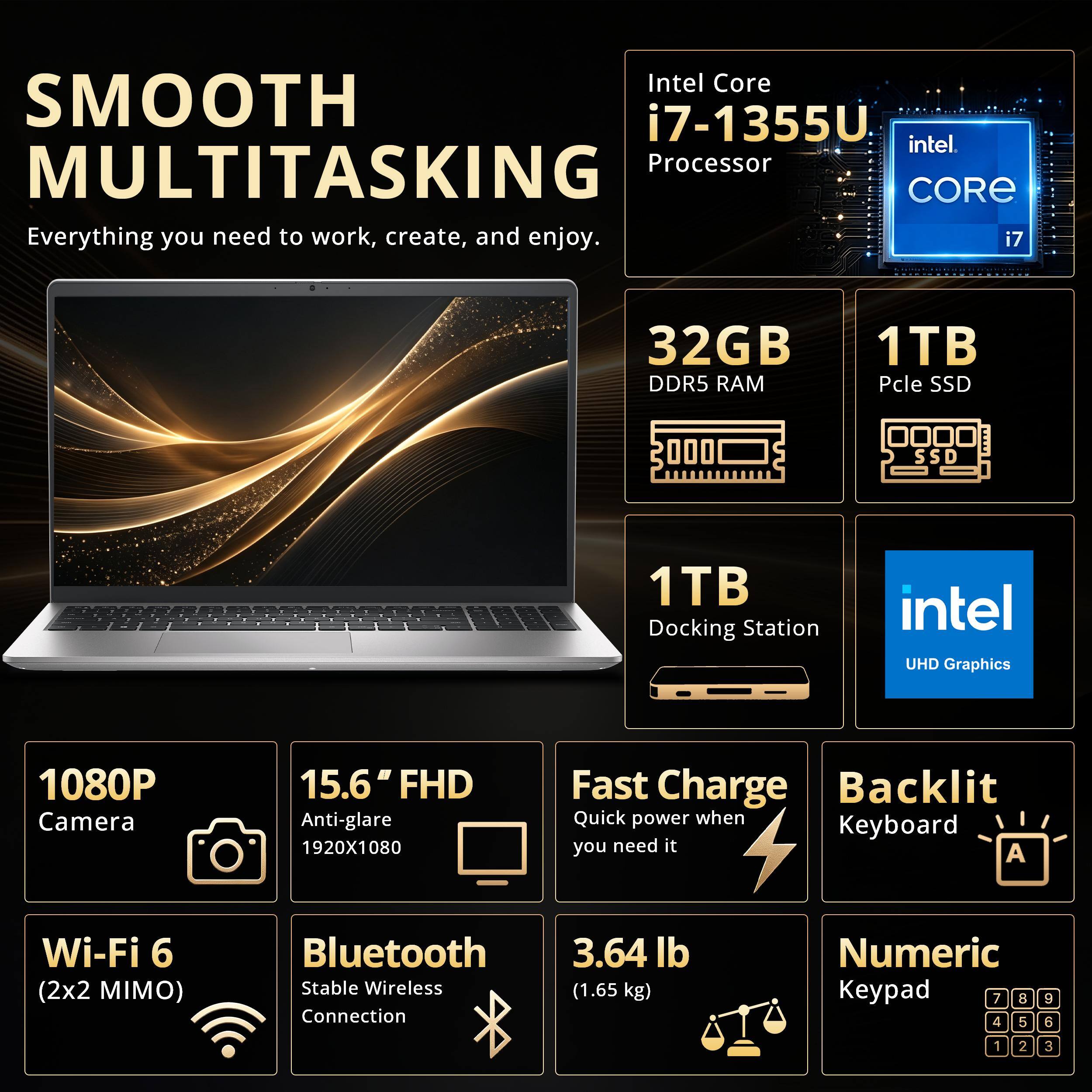 SMOOTH MULTITASKING  
Everything you need to work, create, and enjoy.  

Intel Core i7-1355U Processor  
32GB DDR5 RAM  
1TB PCIe SSD  
1TB Docking Station  
Intel UHD Graphics  
1080P Camera  
15.6" FHD Anti-glare 1920X1080  
Fast Charge Backlit Keyboard  
Wi-Fi 6 (2x2 MIMO)  
Bluetooth Stable Wireless Connection  
3.64 lb (1.65 kg)  
Numeric Keypad
