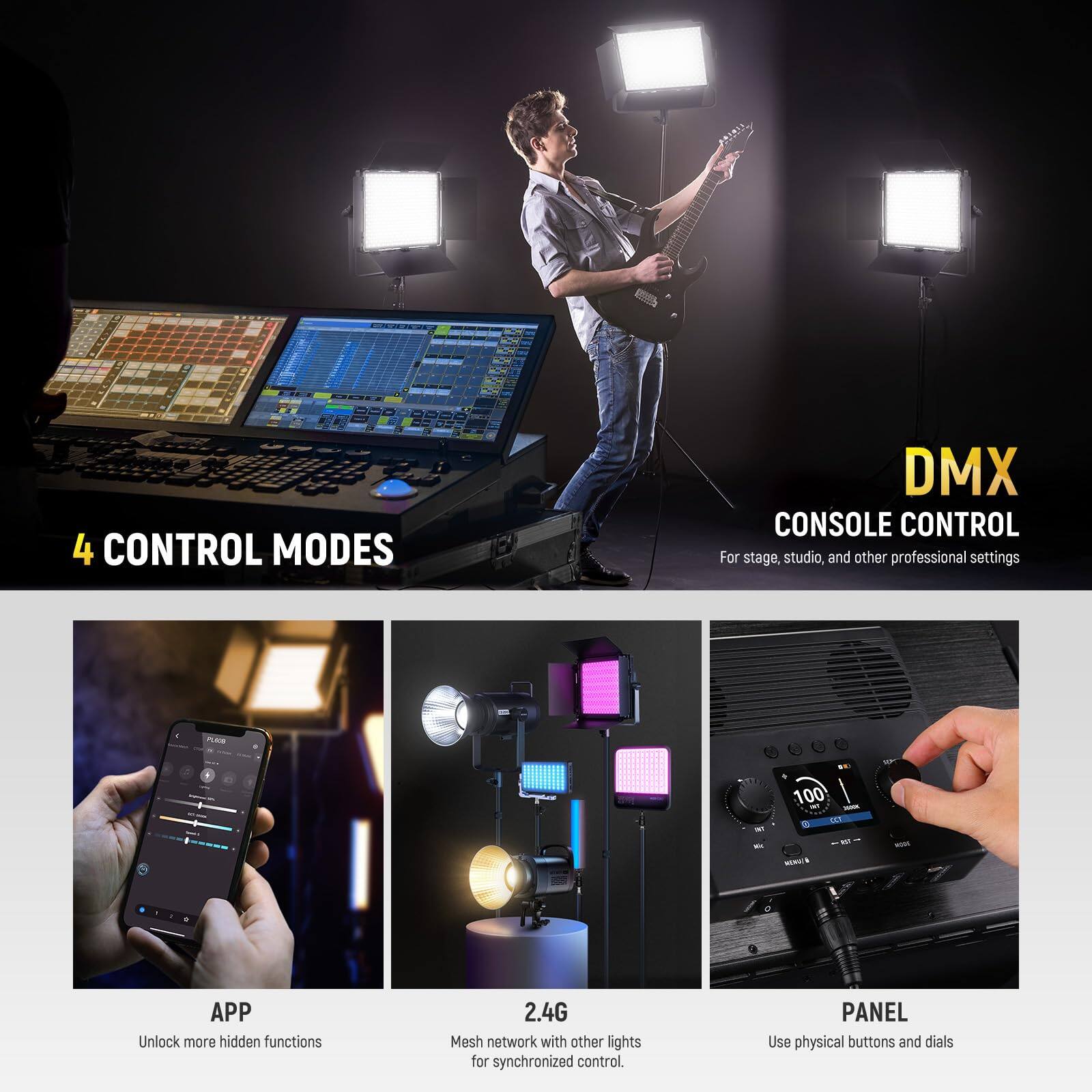 4 CONTROL MODES

DMX CONSOLE CONTROL
For stage, studio, and other professional settings

APP
Unlock more hidden functions

2.4G
Mesh network with other lights for synchronized control

PANEL
Use physical buttons and dials