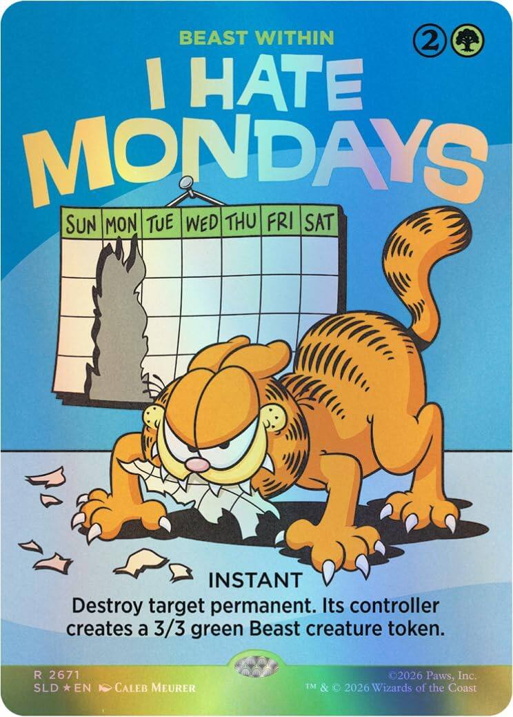 BEAST WITHIN  
I HATE MONDAYS  
SUN MON TUE WED THU FRI SAT  

INSTANT  
Destroy target permanent. Its controller creates a 3/3 green Beast creature token.  

R 2671 SLD EN  
CALEB MEURER  
2026 Paws, Inc. TM & 2026 Wizards of the Coast