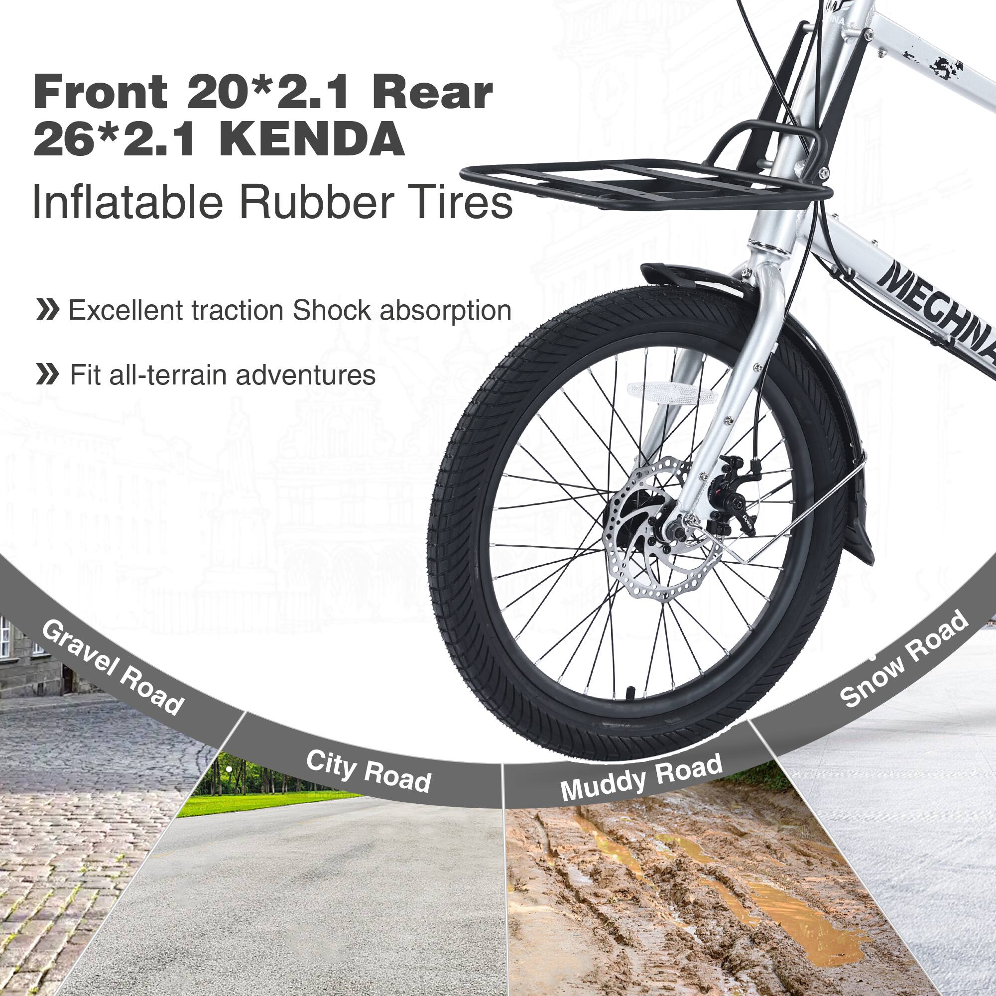 Front 20*2.1 Rear 26*2.1 KENDA  
Inflatable Rubber Tires  

- Excellent traction  
- Shock absorption  
- Fit all-terrain adventures  

Gravel Road  
City Road  
Muddy Road  
Snow Road