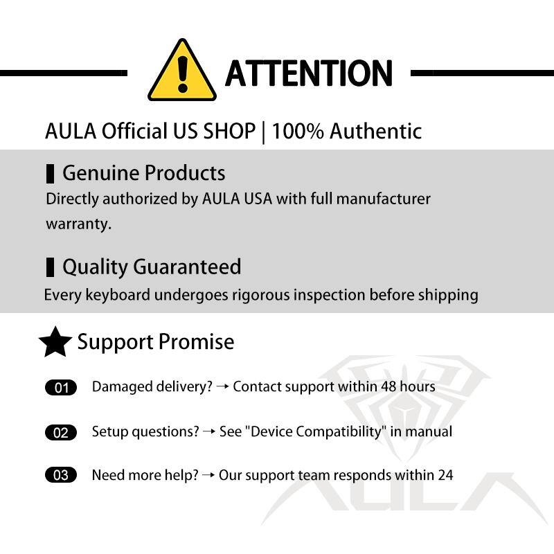 **ATTENTION**
**AULA Official US SHOP | 100% Authentic**
- **Genuine Products**
Directly authorized by AULA USA with full manufacturer warranty.
- **Quality Guaranteed**
Every keyboard undergoes rigorous inspection before shipping.
---
**Support Promise**
1. Damaged delivery? → Contact support within 48 hours
2. Setup questions? → See "Device Compatibility" in manual
3. Need more help? → Our support team responds within 24 hours