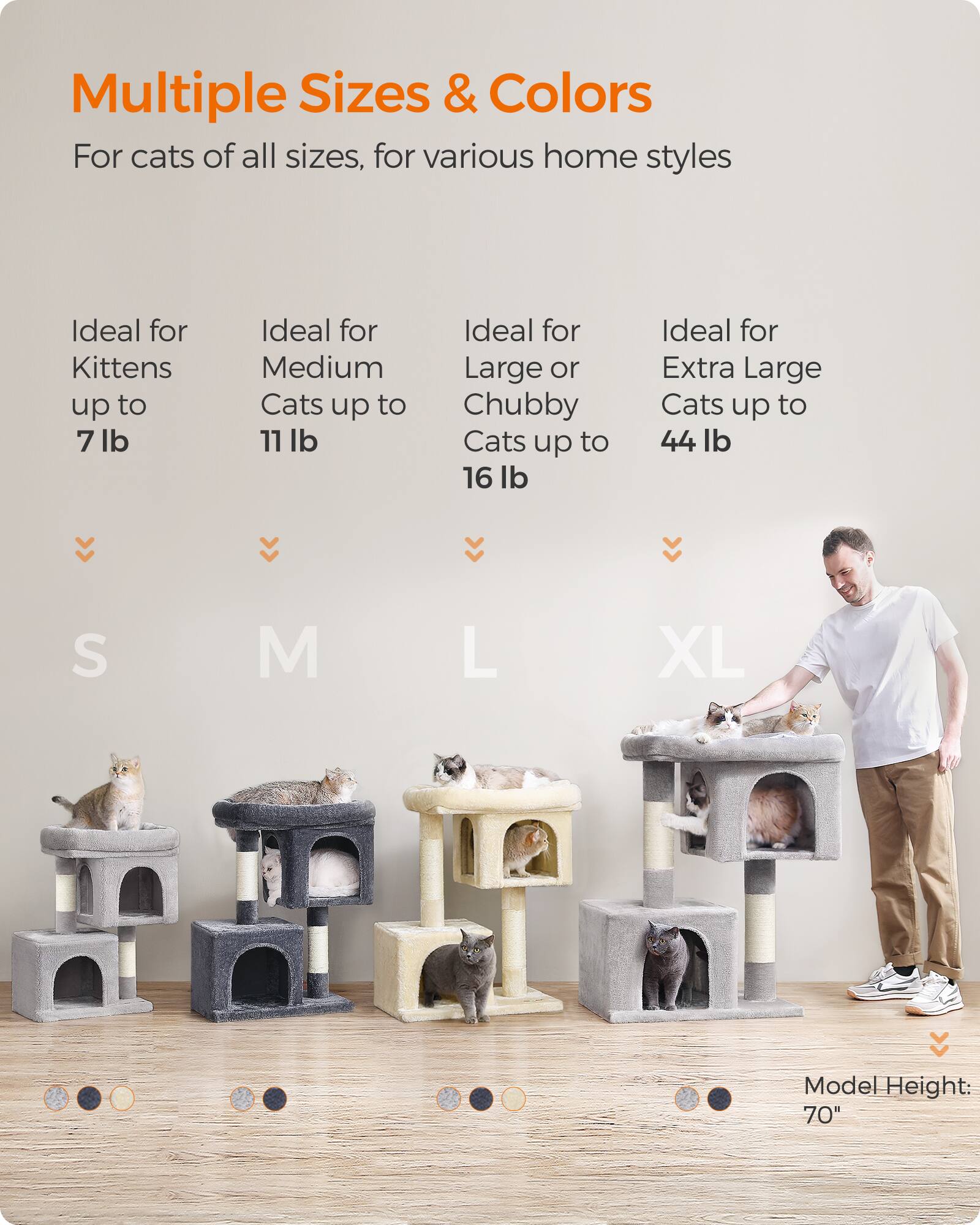 Multiple Sizes & Colors  
For cats of all sizes, for various home styles

Ideal for Kittens up to 7 lb  
Ideal for Medium Cats up to 11 lb  
Ideal for Large or Chubby Cats up to 16 lb  
Ideal for Extra Large Cats up to 44 lb

S  
M  
L  
XL

Model Height: 70"