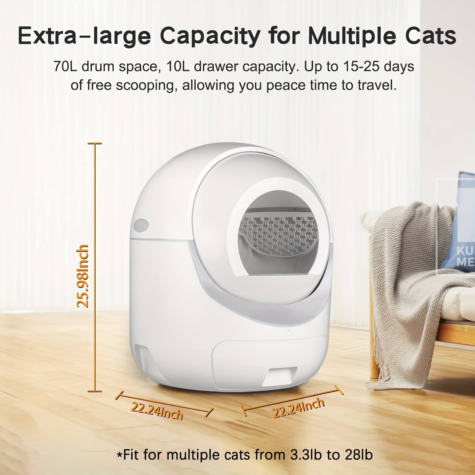 Extra-large Capacity for Multiple Cats

70L drum space, 10L drawer capacity. Up to 15-25 days of free scooping, allowing you peace time to travel.

25.98Inch  
22.24Inch  
22.24Inch  

*Fit for multiple cats from 3.3lb to 28lb
