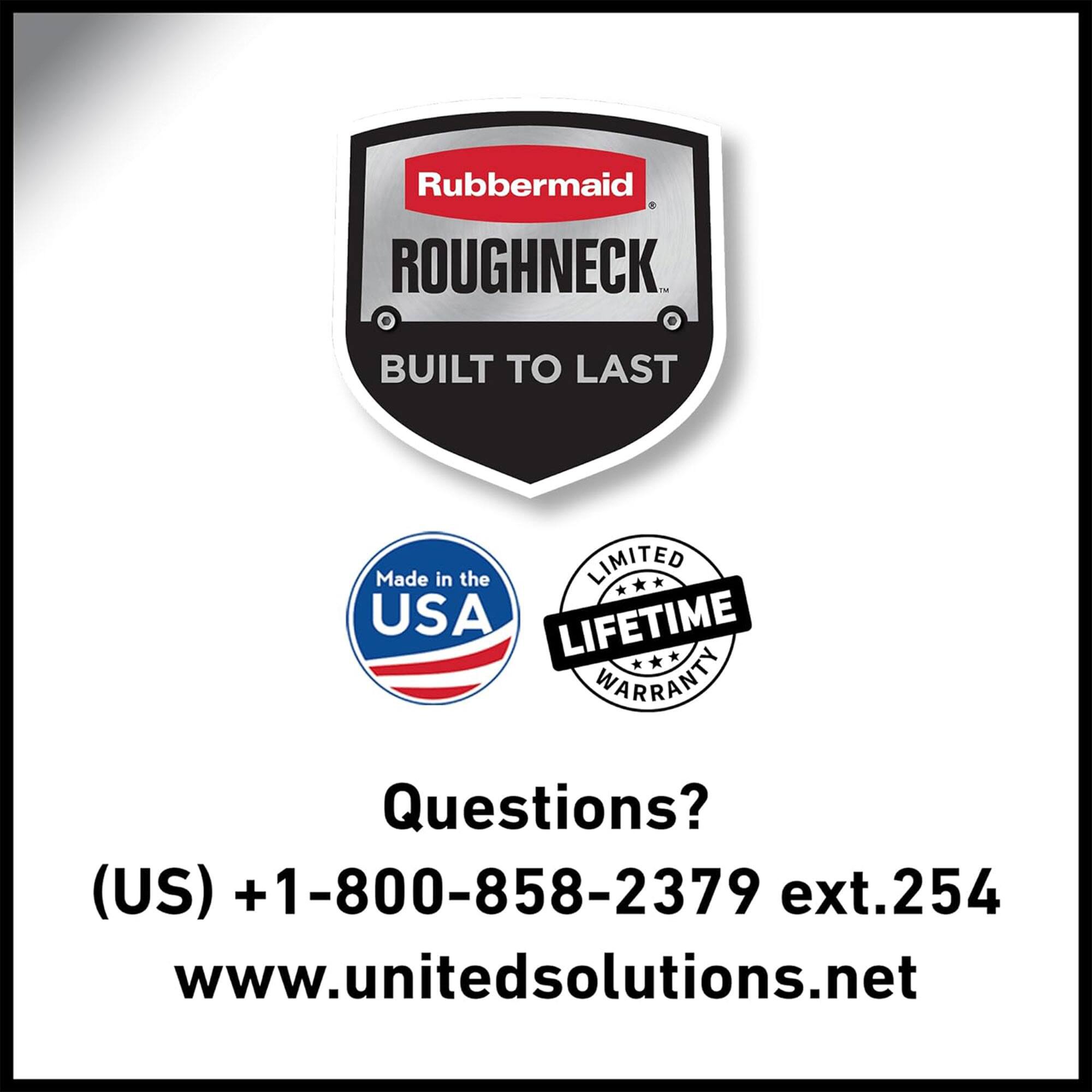Rubbermaid ROUGHNECK  
BUILT TO LAST  

Made in the USA  

LIMITED LIFETIME WARRANTY  

Questions?  
(US) +1-800-858-2379 ext.254  
www.unitedsolutions.net