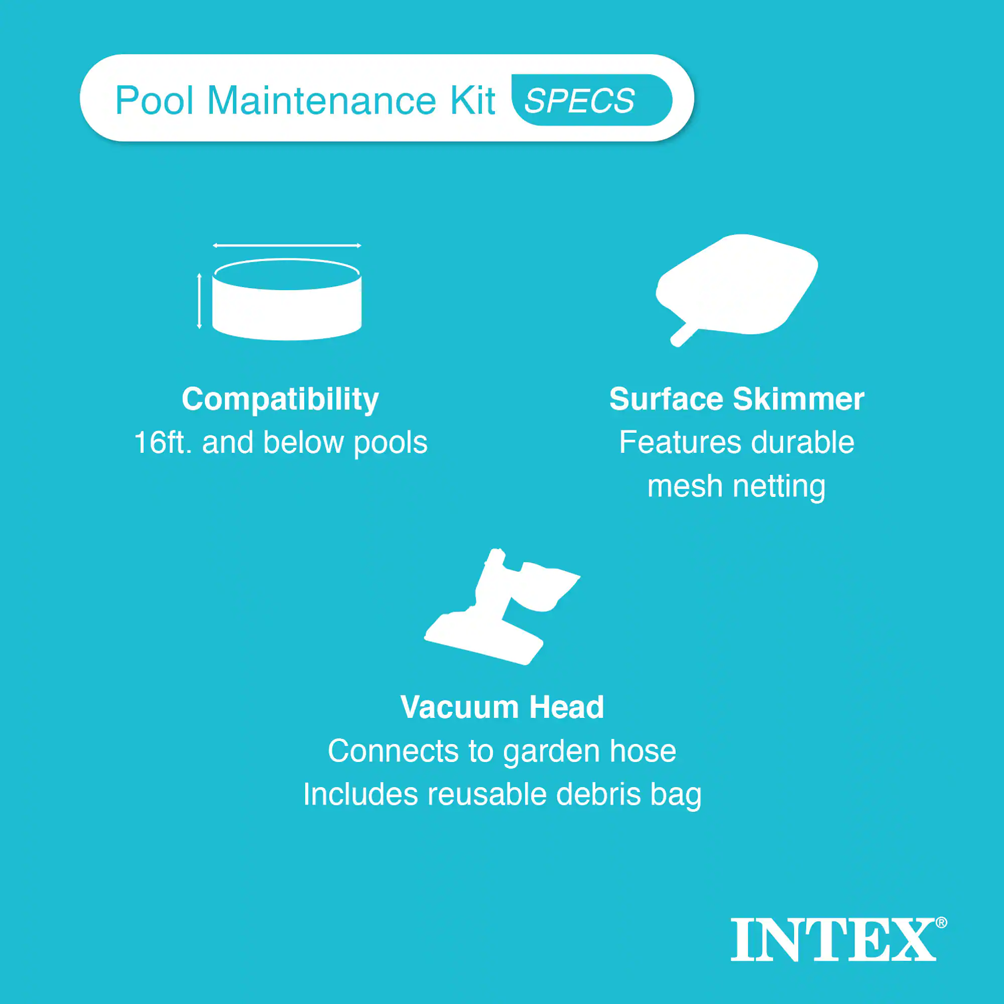 Pool Maintenance Kit  
**SPECS**

- **Compatibility**  
  16ft. and below pools

- **Surface Skimmer**  
  Features durable mesh netting

- **Vacuum Head**  
  Connects to garden hose  
  Includes reusable debris bag

INTEX®