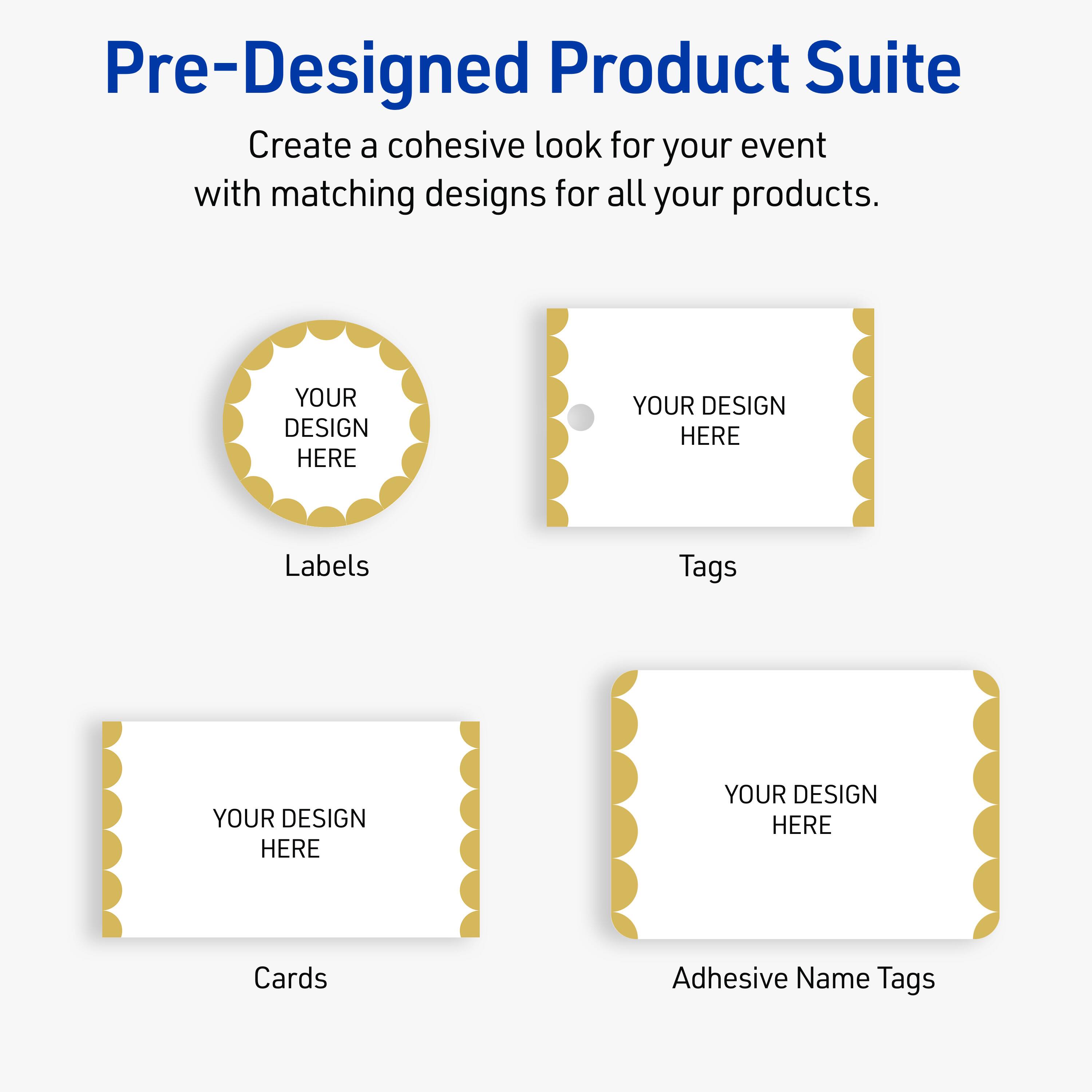 Pre-Designed Product Suite

Create a cohesive look for your event with matching designs for all your products.

Labels
YOUR DESIGN HERE

Tags
YOUR DESIGN HERE

Cards
YOUR DESIGN HERE

Adhesive Name Tags
YOUR DESIGN HERE