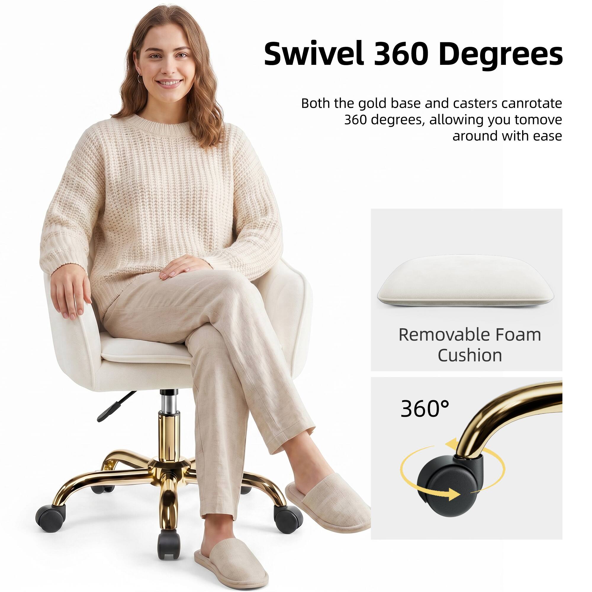 Swivel 360 Degrees  
Both the gold base and casters can rotate 360 degrees, allowing you to move around with ease.

Removable Foam Cushion

360°