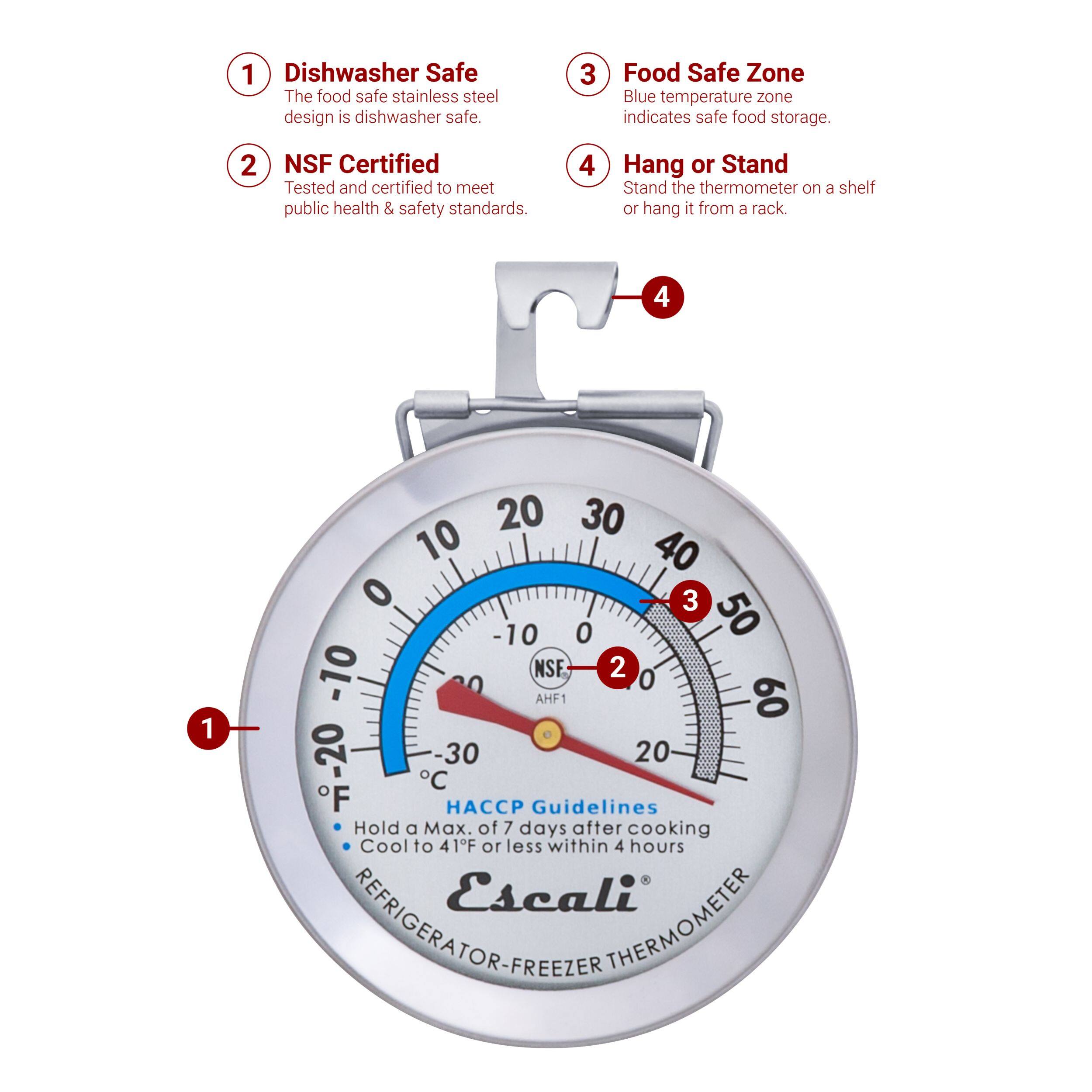 1. Dishwasher Safe
2. NSF Certified
3. Food Safe Zone
4. Hang or Stand

1. The food safe stainless steel design is dishwasher safe.
2. Tested and certified to meet public health & safety standards.
3. Blue temperature zone indicates safe food storage.
4. Stand the thermometer on a shelf or hang it from a rack.

1. 4 1 20 30 10 40 0 3 10 0 50 -10 NSF
2. 2 0 0 AHF1 60 30 20 -20 F C
3. HACCP Guidelines
4. Hold a Max. of 7 days after cooking
5. Cool to 41°F or less within 4 hours
6. Escali REFRIGERATOR-FREEZER THERMOMETER
