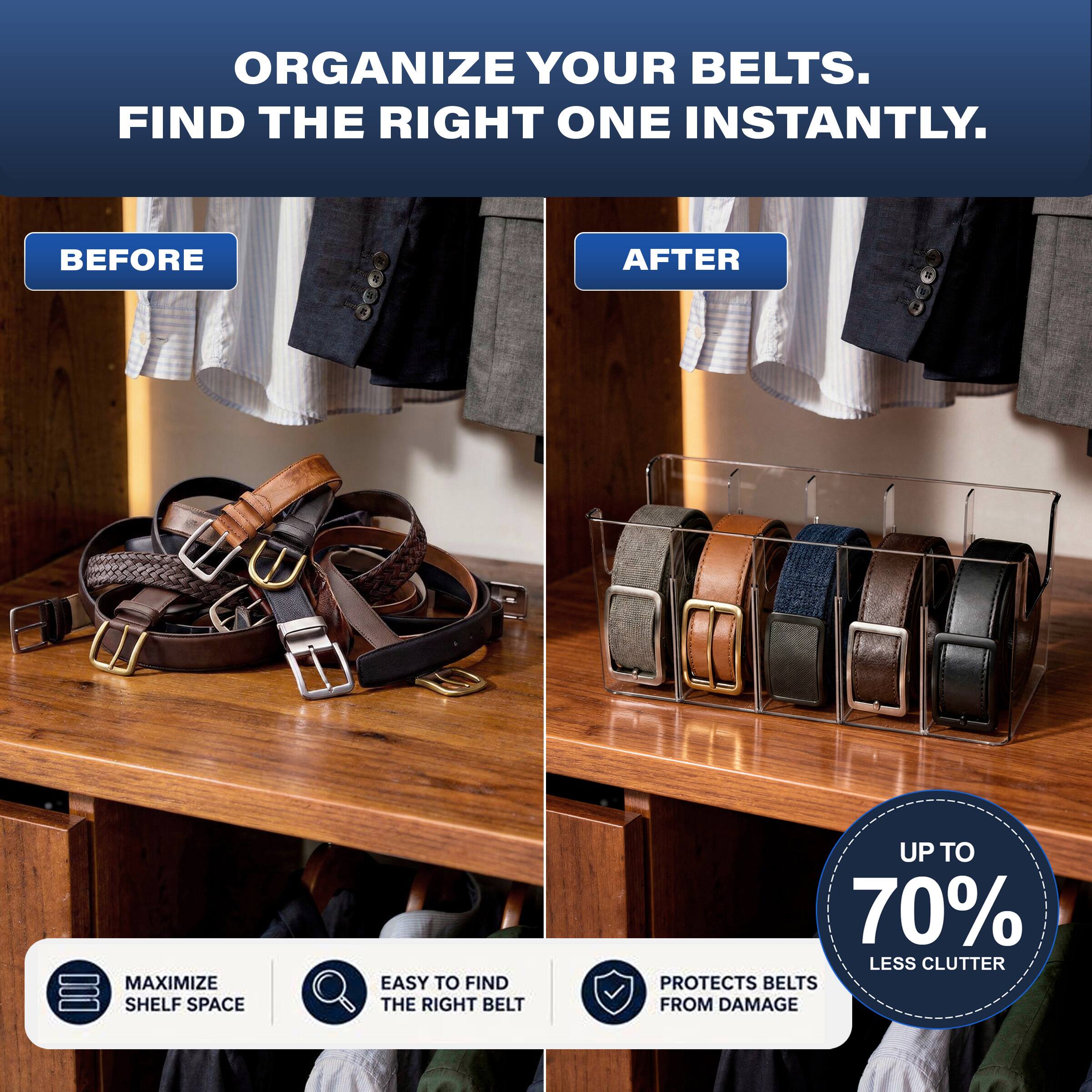 ORGANIZE YOUR BELTS. FIND THE RIGHT ONE INSTANTLY.

BEFORE

AFTER

MAXIMIZE SHELF SPACE

EASY TO FIND THE RIGHT BELT

UP TO 70% LESS CLUTTER

PROTECTS BELTS FROM DAMAGE