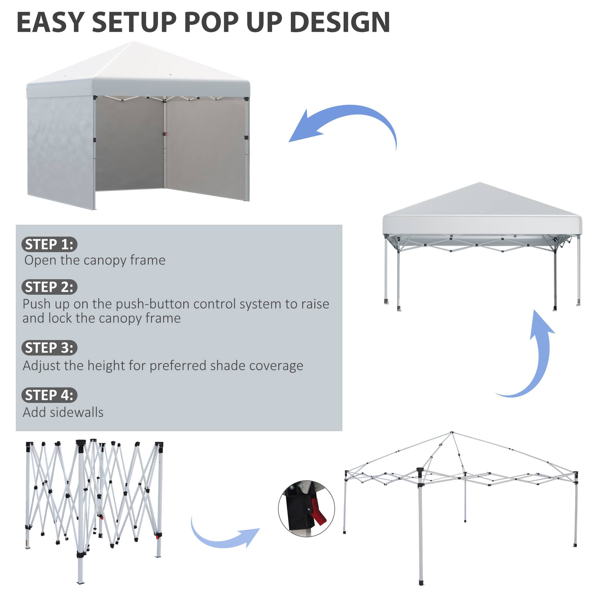 EASY SETUP POP UP DESIGN

STEP 1: Open the canopy frame
STEP 2: Push up on the push-button control system to raise and lock the canopy frame
STEP 3: Adjust the height for preferred shade coverage
STEP 4: Add sidewalls